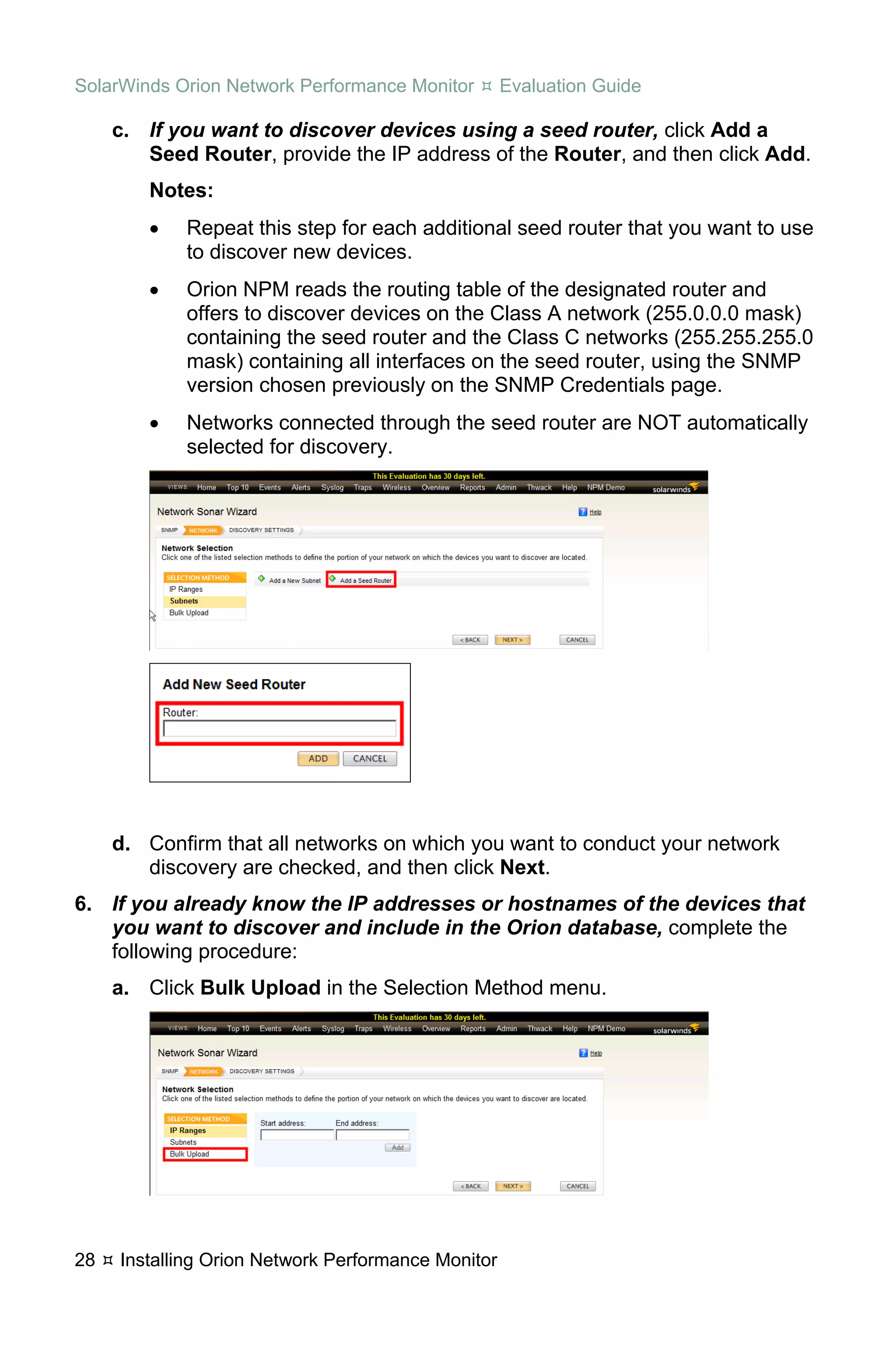 SolarWinds Orion Network Performance Monitor        Evaluation Guide

     c. If you want to discover devices using a seed router, click Add a
        Seed Router, provide the IP address of the Router, and then click Add.
        Notes:
        •   Repeat this step for each additional seed router that you want to use
            to discover new devices.
        •   Orion NPM reads the routing table of the designated router and
            offers to discover devices on the Class A network (255.0.0.0 mask)
            containing the seed router and the Class C networks (255.255.255.0
            mask) containing all interfaces on the seed router, using the SNMP
            version chosen previously on the SNMP Credentials page.
        •   Networks connected through the seed router are NOT automatically
            selected for discovery.




     d. Confirm that all networks on which you want to conduct your network
        discovery are checked, and then click Next.
6. If you already know the IP addresses or hostnames of the devices that
   you want to discover and include in the Orion database, complete the
   following procedure:
     a. Click Bulk Upload in the Selection Method menu.




28   Installing Orion Network Performance Monitor
 