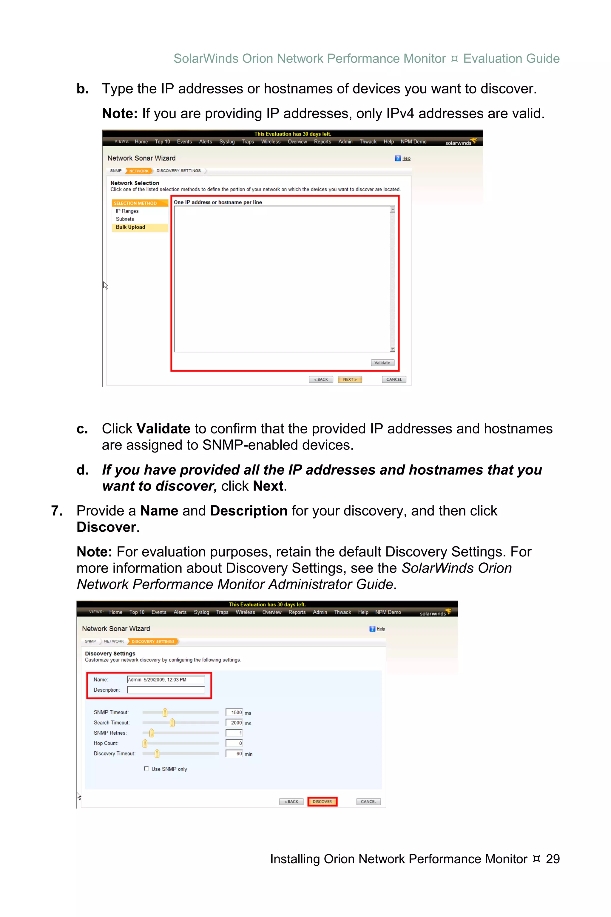 SolarWinds Orion Network Performance Monitor     Evaluation Guide

   b. Type the IP addresses or hostnames of devices you want to discover.
       Note: If you are providing IP addresses, only IPv4 addresses are valid.




   c. Click Validate to confirm that the provided IP addresses and hostnames
      are assigned to SNMP-enabled devices.
   d. If you have provided all the IP addresses and hostnames that you
      want to discover, click Next.
7. Provide a Name and Description for your discovery, and then click
   Discover.
   Note: For evaluation purposes, retain the default Discovery Settings. For
   more information about Discovery Settings, see the SolarWinds Orion
   Network Performance Monitor Administrator Guide.




                                  Installing Orion Network Performance Monitor   29
 