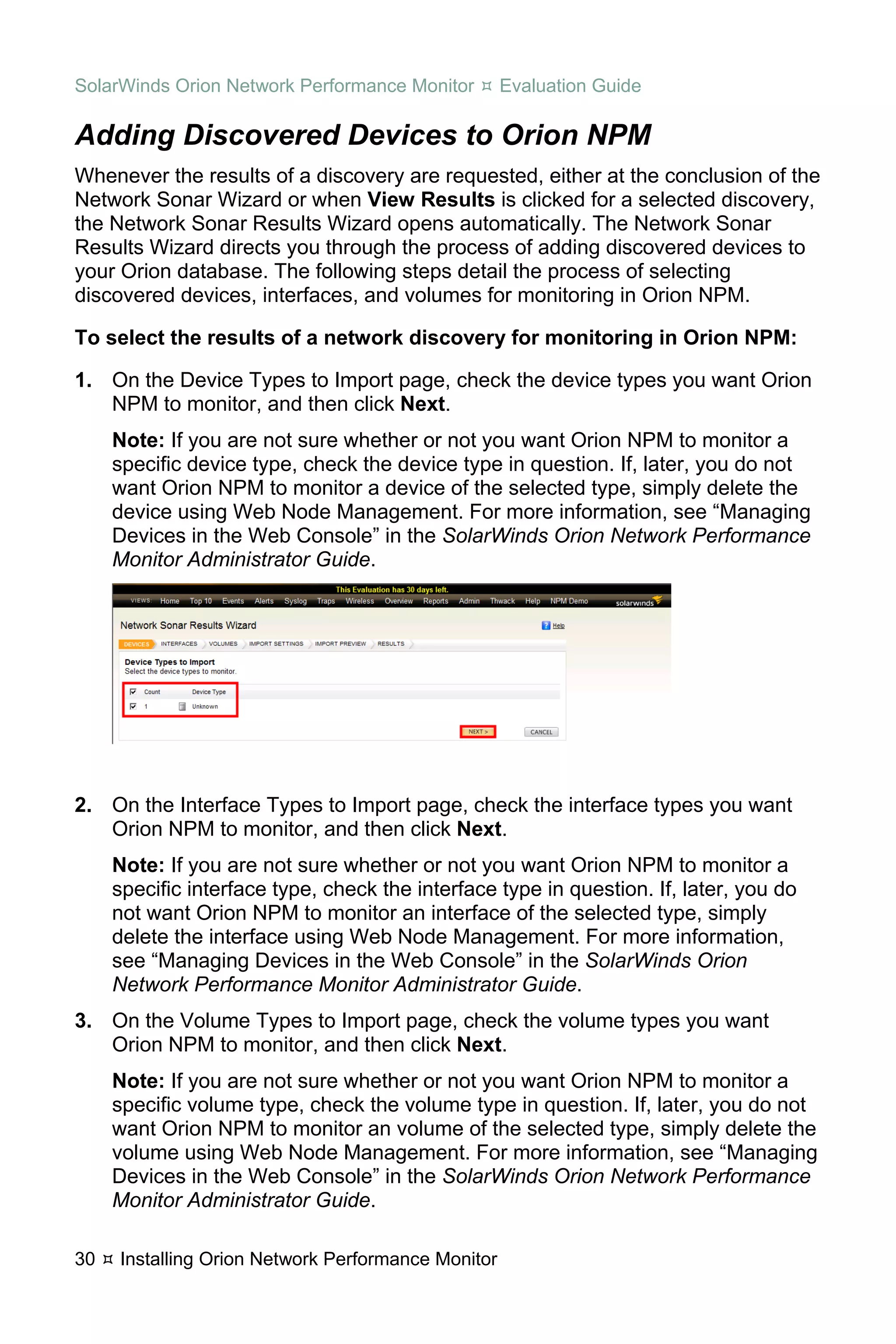 SolarWinds Orion Network Performance Monitor        Evaluation Guide

Adding Discovered Devices to Orion NPM
Whenever the results of a discovery are requested, either at the conclusion of the
Network Sonar Wizard or when View Results is clicked for a selected discovery,
the Network Sonar Results Wizard opens automatically. The Network Sonar
Results Wizard directs you through the process of adding discovered devices to
your Orion database. The following steps detail the process of selecting
discovered devices, interfaces, and volumes for monitoring in Orion NPM.

To select the results of a network discovery for monitoring in Orion NPM:

1. On the Device Types to Import page, check the device types you want Orion
   NPM to monitor, and then click Next.
     Note: If you are not sure whether or not you want Orion NPM to monitor a
     specific device type, check the device type in question. If, later, you do not
     want Orion NPM to monitor a device of the selected type, simply delete the
     device using Web Node Management. For more information, see “Managing
     Devices in the Web Console” in the SolarWinds Orion Network Performance
     Monitor Administrator Guide.




2. On the Interface Types to Import page, check the interface types you want
   Orion NPM to monitor, and then click Next.
     Note: If you are not sure whether or not you want Orion NPM to monitor a
     specific interface type, check the interface type in question. If, later, you do
     not want Orion NPM to monitor an interface of the selected type, simply
     delete the interface using Web Node Management. For more information,
     see “Managing Devices in the Web Console” in the SolarWinds Orion
     Network Performance Monitor Administrator Guide.
3. On the Volume Types to Import page, check the volume types you want
   Orion NPM to monitor, and then click Next.
     Note: If you are not sure whether or not you want Orion NPM to monitor a
     specific volume type, check the volume type in question. If, later, you do not
     want Orion NPM to monitor an volume of the selected type, simply delete the
     volume using Web Node Management. For more information, see “Managing
     Devices in the Web Console” in the SolarWinds Orion Network Performance
     Monitor Administrator Guide.

30   Installing Orion Network Performance Monitor
 