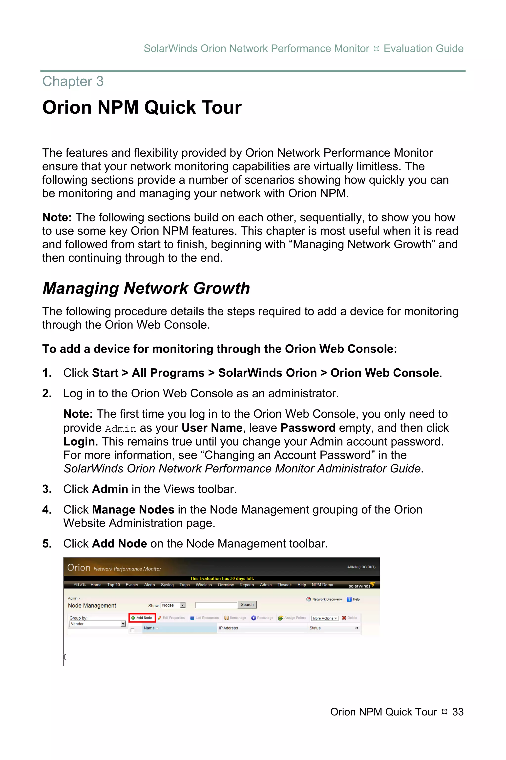 SolarWinds Orion Network Performance Monitor   Evaluation Guide


Chapter 3
Orion NPM Quick Tour

The features and flexibility provided by Orion Network Performance Monitor
ensure that your network monitoring capabilities are virtually limitless. The
following sections provide a number of scenarios showing how quickly you can
be monitoring and managing your network with Orion NPM.

Note: The following sections build on each other, sequentially, to show you how
to use some key Orion NPM features. This chapter is most useful when it is read
and followed from start to finish, beginning with “Managing Network Growth” and
then continuing through to the end.

Managing Network Growth
The following procedure details the steps required to add a device for monitoring
through the Orion Web Console.

To add a device for monitoring through the Orion Web Console:

1. Click Start > All Programs > SolarWinds Orion > Orion Web Console.
2. Log in to the Orion Web Console as an administrator.
    Note: The first time you log in to the Orion Web Console, you only need to
    provide Admin as your User Name, leave Password empty, and then click
    Login. This remains true until you change your Admin account password.
    For more information, see “Changing an Account Password” in the
    SolarWinds Orion Network Performance Monitor Administrator Guide.
3. Click Admin in the Views toolbar.
4. Click Manage Nodes in the Node Management grouping of the Orion
   Website Administration page.
5. Click Add Node on the Node Management toolbar.




                                                        Orion NPM Quick Tour     33
 