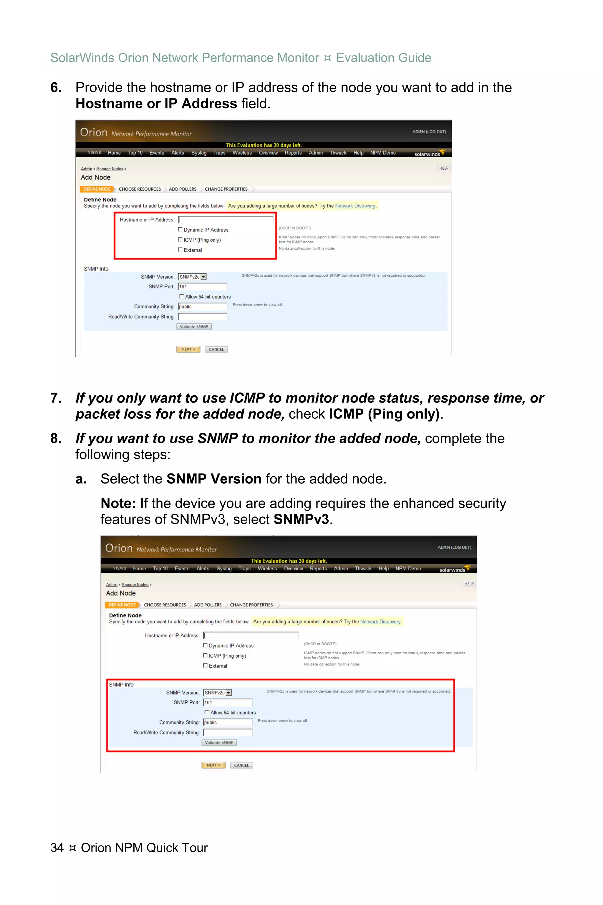SolarWinds Orion Network Performance Monitor   Evaluation Guide

6. Provide the hostname or IP address of the node you want to add in the
   Hostname or IP Address field.




7. If you only want to use ICMP to monitor node status, response time, or
   packet loss for the added node, check ICMP (Ping only).
8. If you want to use SNMP to monitor the added node, complete the
   following steps:
     a. Select the SNMP Version for the added node.
        Note: If the device you are adding requires the enhanced security
        features of SNMPv3, select SNMPv3.




34   Orion NPM Quick Tour
 