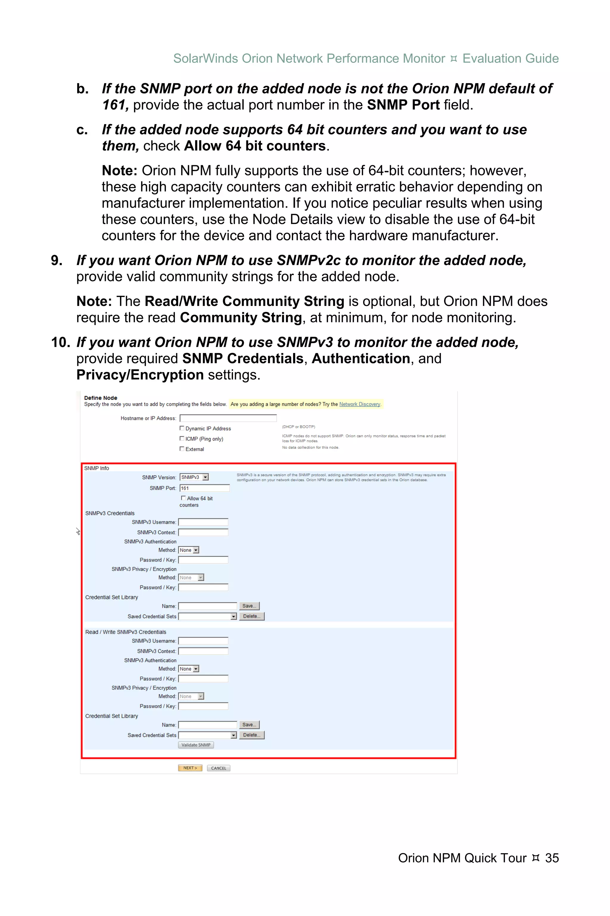 SolarWinds Orion Network Performance Monitor   Evaluation Guide

   b. If the SNMP port on the added node is not the Orion NPM default of
      161, provide the actual port number in the SNMP Port field.
   c. If the added node supports 64 bit counters and you want to use
      them, check Allow 64 bit counters.
       Note: Orion NPM fully supports the use of 64-bit counters; however,
       these high capacity counters can exhibit erratic behavior depending on
       manufacturer implementation. If you notice peculiar results when using
       these counters, use the Node Details view to disable the use of 64-bit
       counters for the device and contact the hardware manufacturer.
9. If you want Orion NPM to use SNMPv2c to monitor the added node,
   provide valid community strings for the added node.
   Note: The Read/Write Community String is optional, but Orion NPM does
   require the read Community String, at minimum, for node monitoring.
10. If you want Orion NPM to use SNMPv3 to monitor the added node,
    provide required SNMP Credentials, Authentication, and
    Privacy/Encryption settings.




                                                      Orion NPM Quick Tour      35
 
