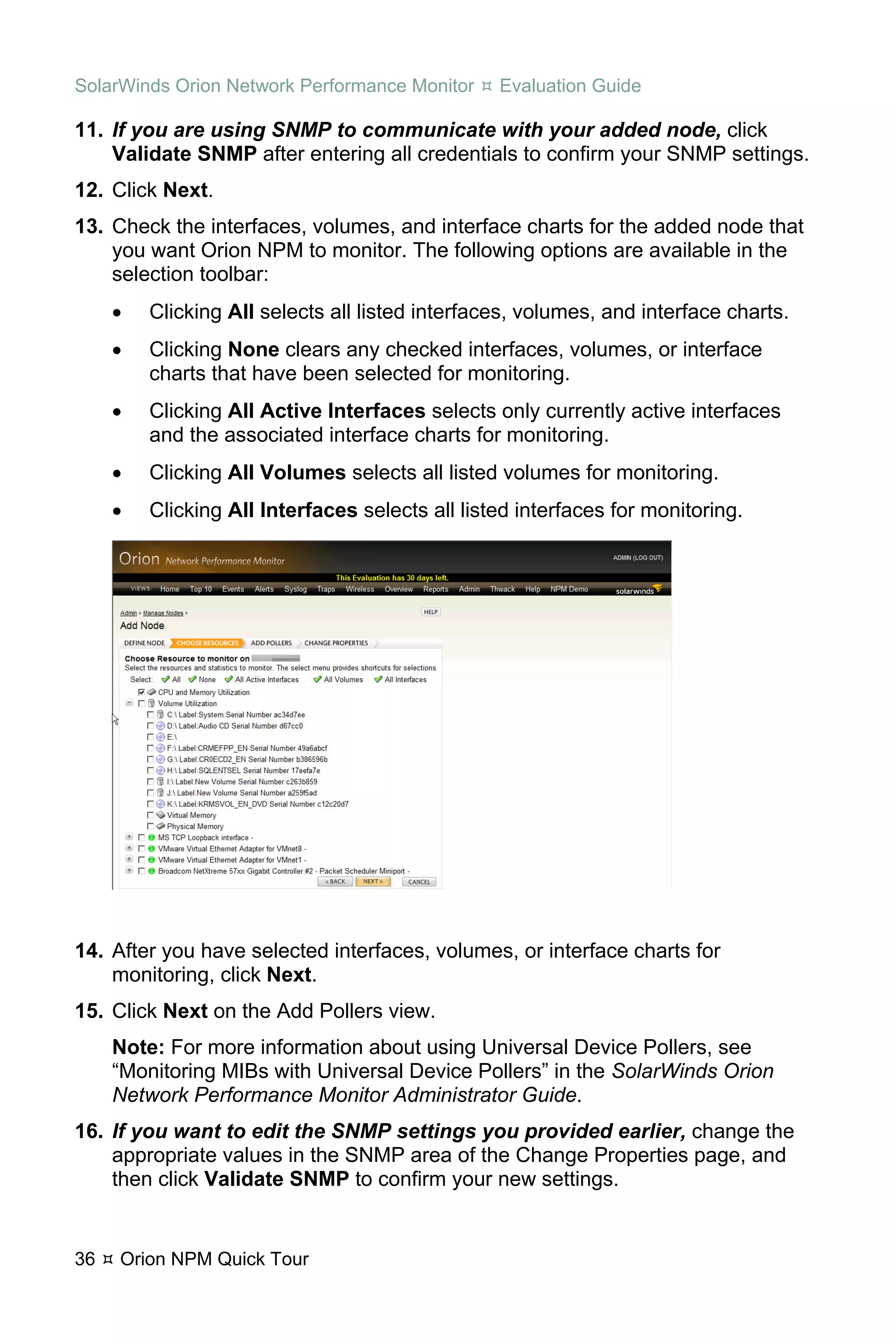 SolarWinds Orion Network Performance Monitor     Evaluation Guide

11. If you are using SNMP to communicate with your added node, click
    Validate SNMP after entering all credentials to confirm your SNMP settings.
12. Click Next.
13. Check the interfaces, volumes, and interface charts for the added node that
    you want Orion NPM to monitor. The following options are available in the
    selection toolbar:
     •   Clicking All selects all listed interfaces, volumes, and interface charts.
     •   Clicking None clears any checked interfaces, volumes, or interface
         charts that have been selected for monitoring.
     •   Clicking All Active Interfaces selects only currently active interfaces
         and the associated interface charts for monitoring.
     •   Clicking All Volumes selects all listed volumes for monitoring.
     •   Clicking All Interfaces selects all listed interfaces for monitoring.




14. After you have selected interfaces, volumes, or interface charts for
    monitoring, click Next.
15. Click Next on the Add Pollers view.
     Note: For more information about using Universal Device Pollers, see
     “Monitoring MIBs with Universal Device Pollers” in the SolarWinds Orion
     Network Performance Monitor Administrator Guide.
16. If you want to edit the SNMP settings you provided earlier, change the
    appropriate values in the SNMP area of the Change Properties page, and
    then click Validate SNMP to confirm your new settings.


36   Orion NPM Quick Tour
 