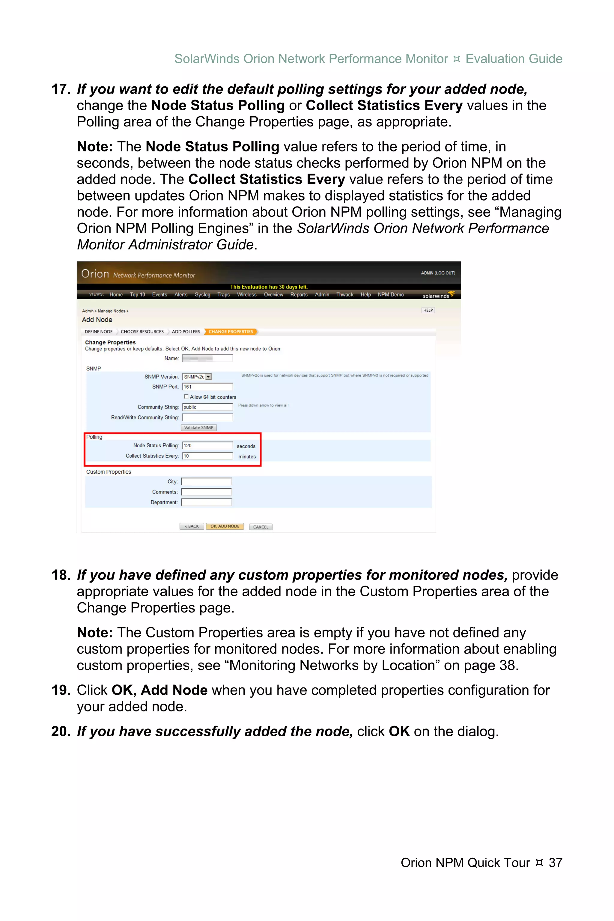SolarWinds Orion Network Performance Monitor   Evaluation Guide

17. If you want to edit the default polling settings for your added node,
    change the Node Status Polling or Collect Statistics Every values in the
    Polling area of the Change Properties page, as appropriate.
   Note: The Node Status Polling value refers to the period of time, in
   seconds, between the node status checks performed by Orion NPM on the
   added node. The Collect Statistics Every value refers to the period of time
   between updates Orion NPM makes to displayed statistics for the added
   node. For more information about Orion NPM polling settings, see “Managing
   Orion NPM Polling Engines” in the SolarWinds Orion Network Performance
   Monitor Administrator Guide.




18. If you have defined any custom properties for monitored nodes, provide
    appropriate values for the added node in the Custom Properties area of the
    Change Properties page.
   Note: The Custom Properties area is empty if you have not defined any
   custom properties for monitored nodes. For more information about enabling
   custom properties, see “Monitoring Networks by Location” on page 38.
19. Click OK, Add Node when you have completed properties configuration for
    your added node.
20. If you have successfully added the node, click OK on the dialog.




                                                      Orion NPM Quick Tour     37
 