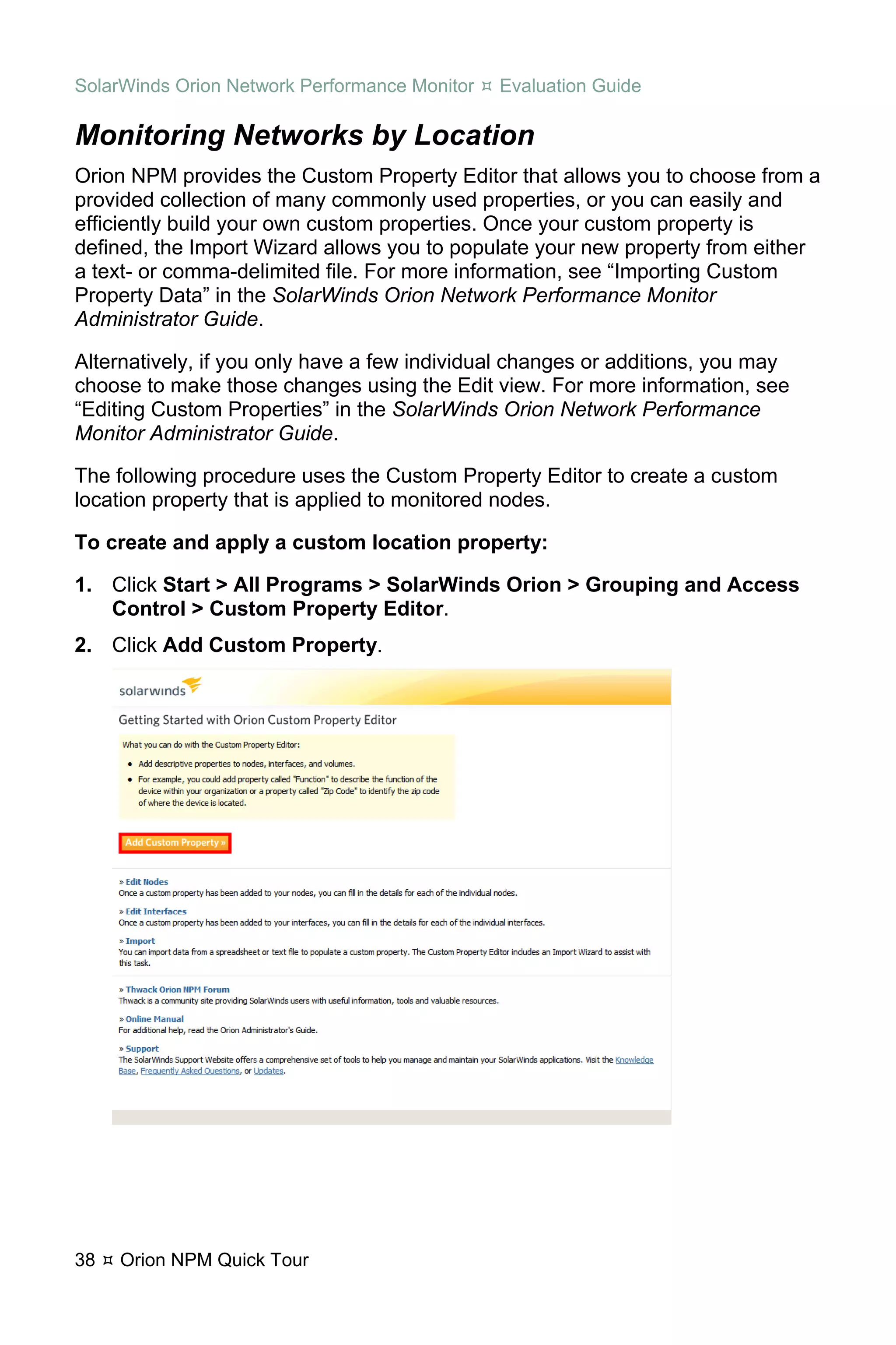 SolarWinds Orion Network Performance Monitor   Evaluation Guide

Monitoring Networks by Location
Orion NPM provides the Custom Property Editor that allows you to choose from a
provided collection of many commonly used properties, or you can easily and
efficiently build your own custom properties. Once your custom property is
defined, the Import Wizard allows you to populate your new property from either
a text- or comma-delimited file. For more information, see “Importing Custom
Property Data” in the SolarWinds Orion Network Performance Monitor
Administrator Guide.

Alternatively, if you only have a few individual changes or additions, you may
choose to make those changes using the Edit view. For more information, see
“Editing Custom Properties” in the SolarWinds Orion Network Performance
Monitor Administrator Guide.

The following procedure uses the Custom Property Editor to create a custom
location property that is applied to monitored nodes.

To create and apply a custom location property:

1. Click Start > All Programs > SolarWinds Orion > Grouping and Access
   Control > Custom Property Editor.
2. Click Add Custom Property.




38   Orion NPM Quick Tour
 