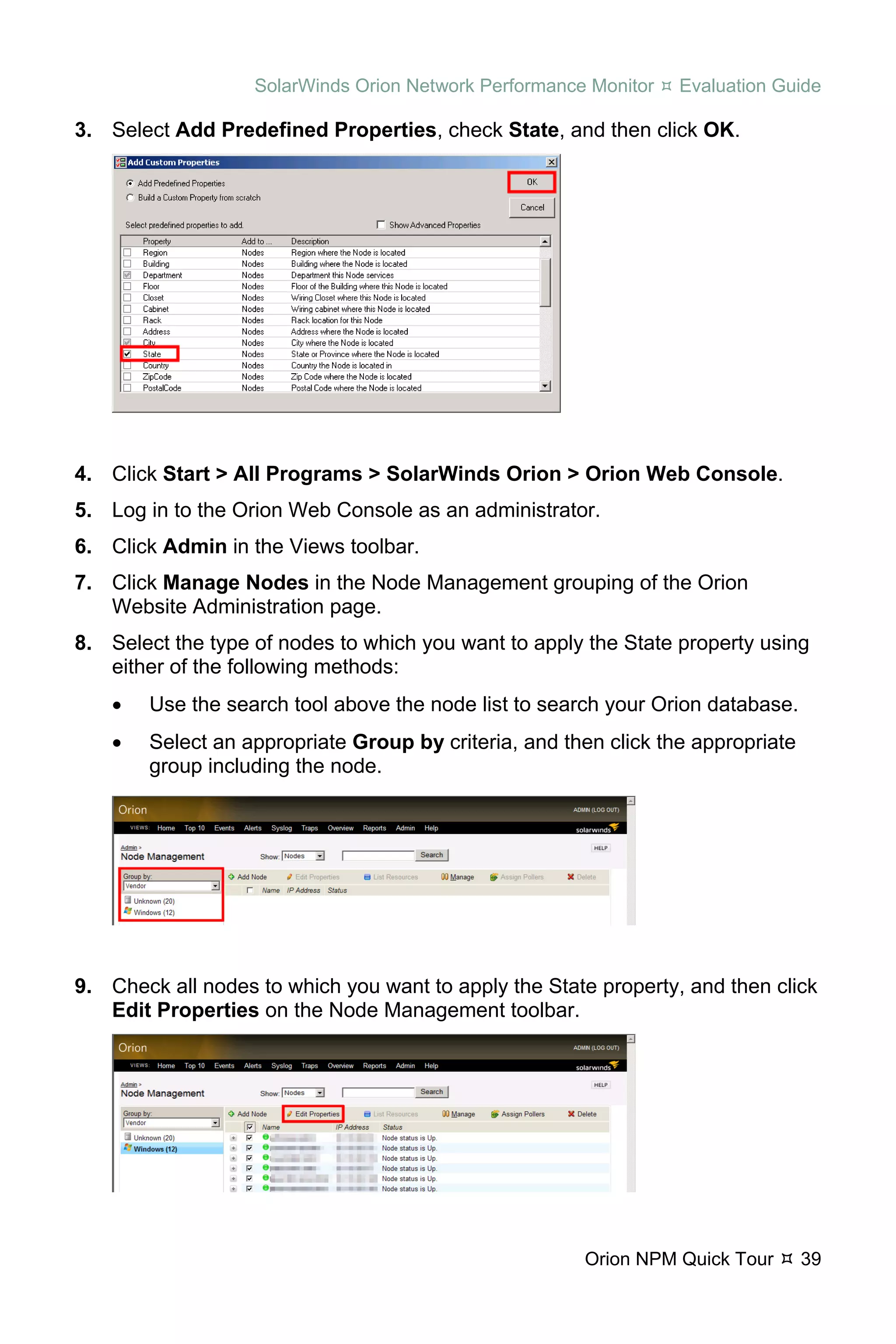 SolarWinds Orion Network Performance Monitor   Evaluation Guide

3. Select Add Predefined Properties, check State, and then click OK.




4. Click Start > All Programs > SolarWinds Orion > Orion Web Console.
5. Log in to the Orion Web Console as an administrator.
6. Click Admin in the Views toolbar.
7. Click Manage Nodes in the Node Management grouping of the Orion
   Website Administration page.
8. Select the type of nodes to which you want to apply the State property using
   either of the following methods:
    •   Use the search tool above the node list to search your Orion database.
    •   Select an appropriate Group by criteria, and then click the appropriate
        group including the node.




9. Check all nodes to which you want to apply the State property, and then click
   Edit Properties on the Node Management toolbar.




                                                       Orion NPM Quick Tour       39
 