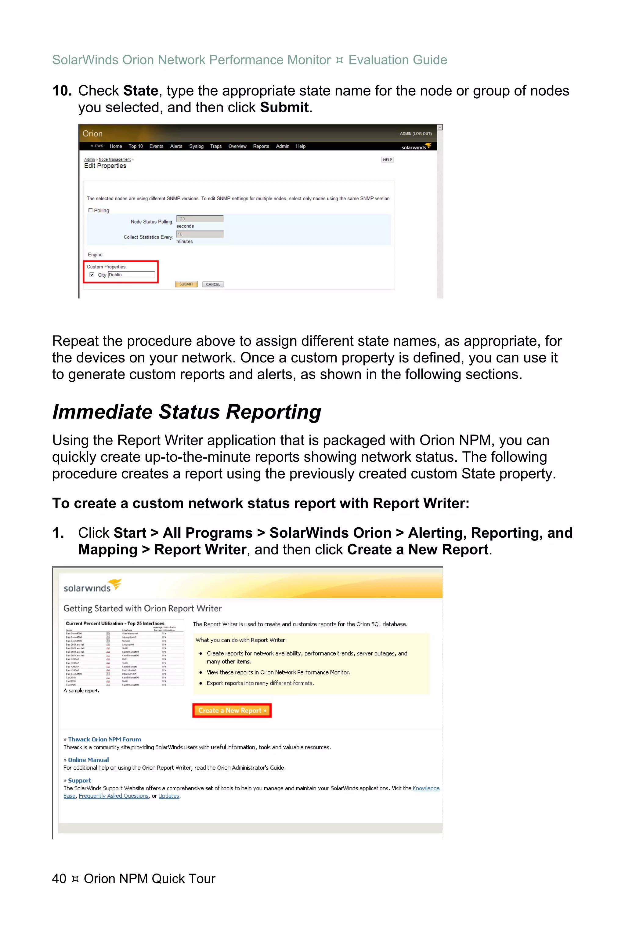 SolarWinds Orion Network Performance Monitor   Evaluation Guide

10. Check State, type the appropriate state name for the node or group of nodes
    you selected, and then click Submit.




Repeat the procedure above to assign different state names, as appropriate, for
the devices on your network. Once a custom property is defined, you can use it
to generate custom reports and alerts, as shown in the following sections.

Immediate Status Reporting
Using the Report Writer application that is packaged with Orion NPM, you can
quickly create up-to-the-minute reports showing network status. The following
procedure creates a report using the previously created custom State property.

To create a custom network status report with Report Writer:

1. Click Start > All Programs > SolarWinds Orion > Alerting, Reporting, and
   Mapping > Report Writer, and then click Create a New Report.




40   Orion NPM Quick Tour
 