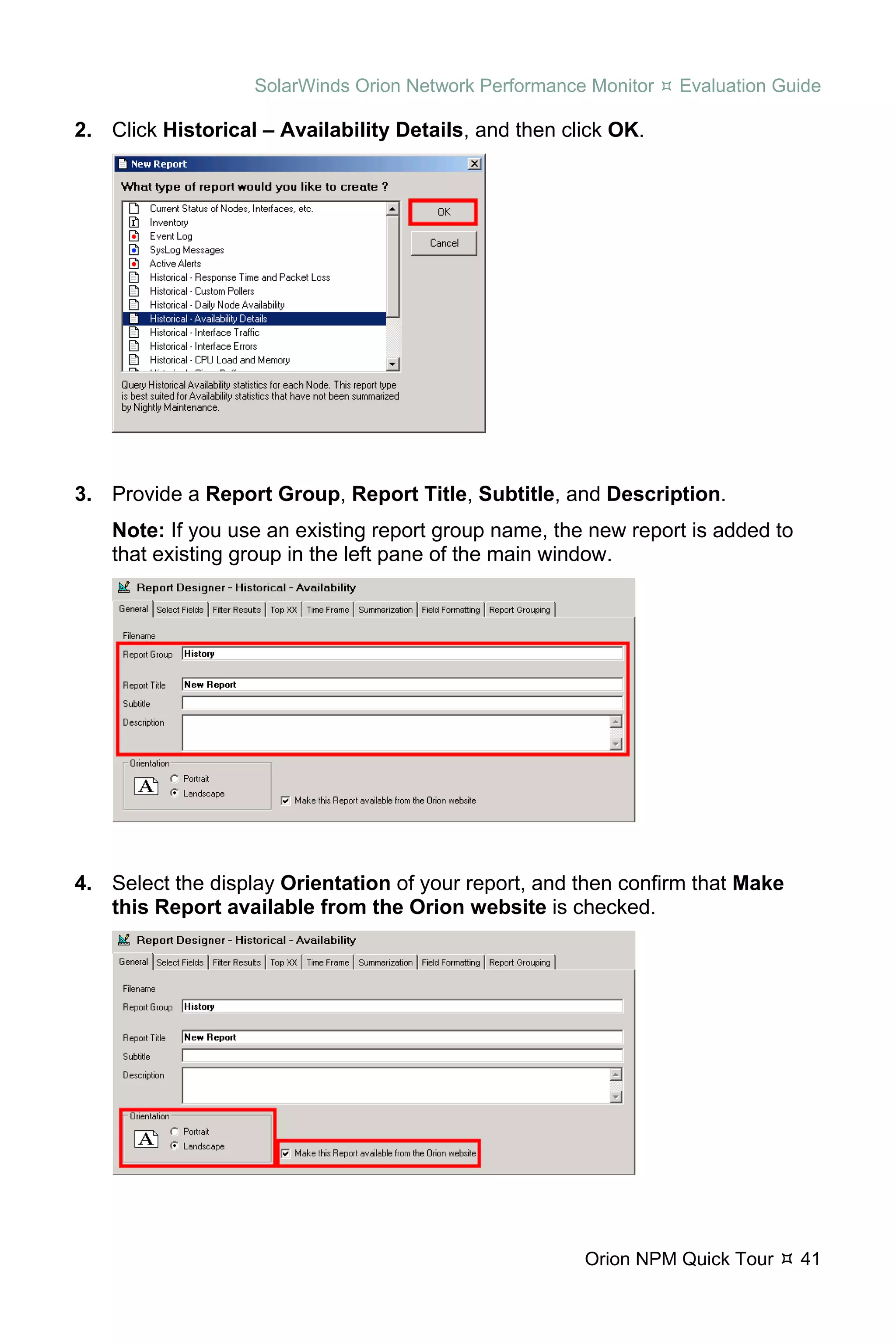 SolarWinds Orion Network Performance Monitor   Evaluation Guide

2. Click Historical – Availability Details, and then click OK.




3. Provide a Report Group, Report Title, Subtitle, and Description.
    Note: If you use an existing report group name, the new report is added to
    that existing group in the left pane of the main window.




4. Select the display Orientation of your report, and then confirm that Make
   this Report available from the Orion website is checked.




                                                       Orion NPM Quick Tour      41
 