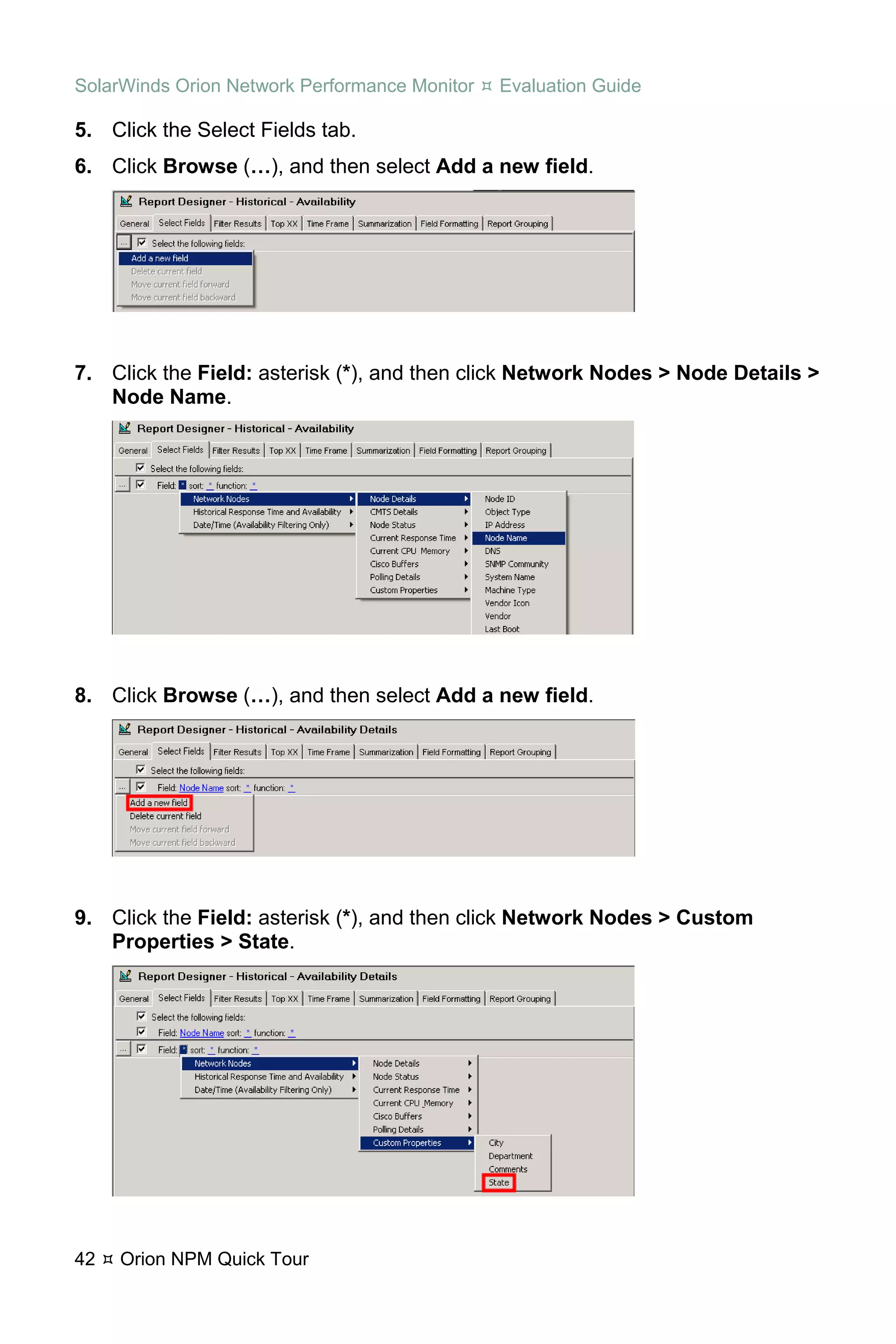 SolarWinds Orion Network Performance Monitor   Evaluation Guide

5. Click the Select Fields tab.
6. Click Browse (…), and then select Add a new field.




7. Click the Field: asterisk (*), and then click Network Nodes > Node Details >
   Node Name.




8. Click Browse (…), and then select Add a new field.




9. Click the Field: asterisk (*), and then click Network Nodes > Custom
   Properties > State.




42   Orion NPM Quick Tour
 