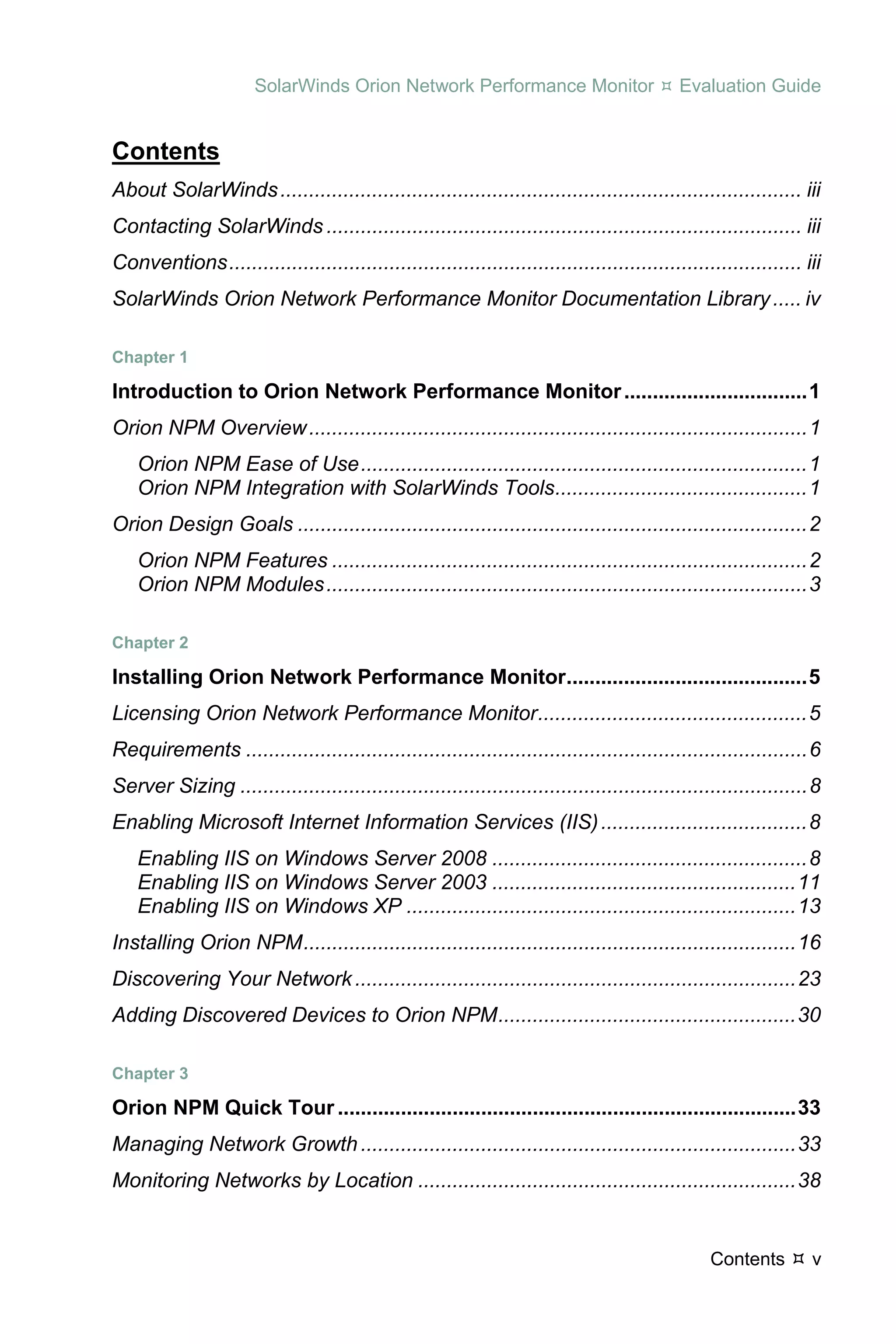 SolarWinds Orion Network Performance Monitor                          Evaluation Guide


Contents
About SolarWinds ........................................................................................... iii 
Contacting SolarWinds ................................................................................... iii 
Conventions .................................................................................................... iii 
SolarWinds Orion Network Performance Monitor Documentation Library ..... iv 

Chapter 1 

Introduction to Orion Network Performance Monitor ................................ 1 
Orion NPM Overview ....................................................................................... 1 
    Orion NPM Ease of Use .............................................................................. 1 
    Orion NPM Integration with SolarWinds Tools............................................ 1 
Orion Design Goals ......................................................................................... 2 
    Orion NPM Features ................................................................................... 2 
    Orion NPM Modules .................................................................................... 3 

Chapter 2 

Installing Orion Network Performance Monitor.......................................... 5 
Licensing Orion Network Performance Monitor ............................................... 5 
Requirements .................................................................................................. 6 
Server Sizing ................................................................................................... 8 
Enabling Microsoft Internet Information Services (IIS) .................................... 8 
    Enabling IIS on Windows Server 2008 ....................................................... 8 
    Enabling IIS on Windows Server 2003 ..................................................... 11 
    Enabling IIS on Windows XP .................................................................... 13 
Installing Orion NPM ...................................................................................... 16 
Discovering Your Network ............................................................................. 23 
Adding Discovered Devices to Orion NPM .................................................... 30 

Chapter 3 

Orion NPM Quick Tour ................................................................................ 33 
Managing Network Growth ............................................................................ 33 
Monitoring Networks by Location .................................................................. 38 


                                                                                                  Contents        v
 