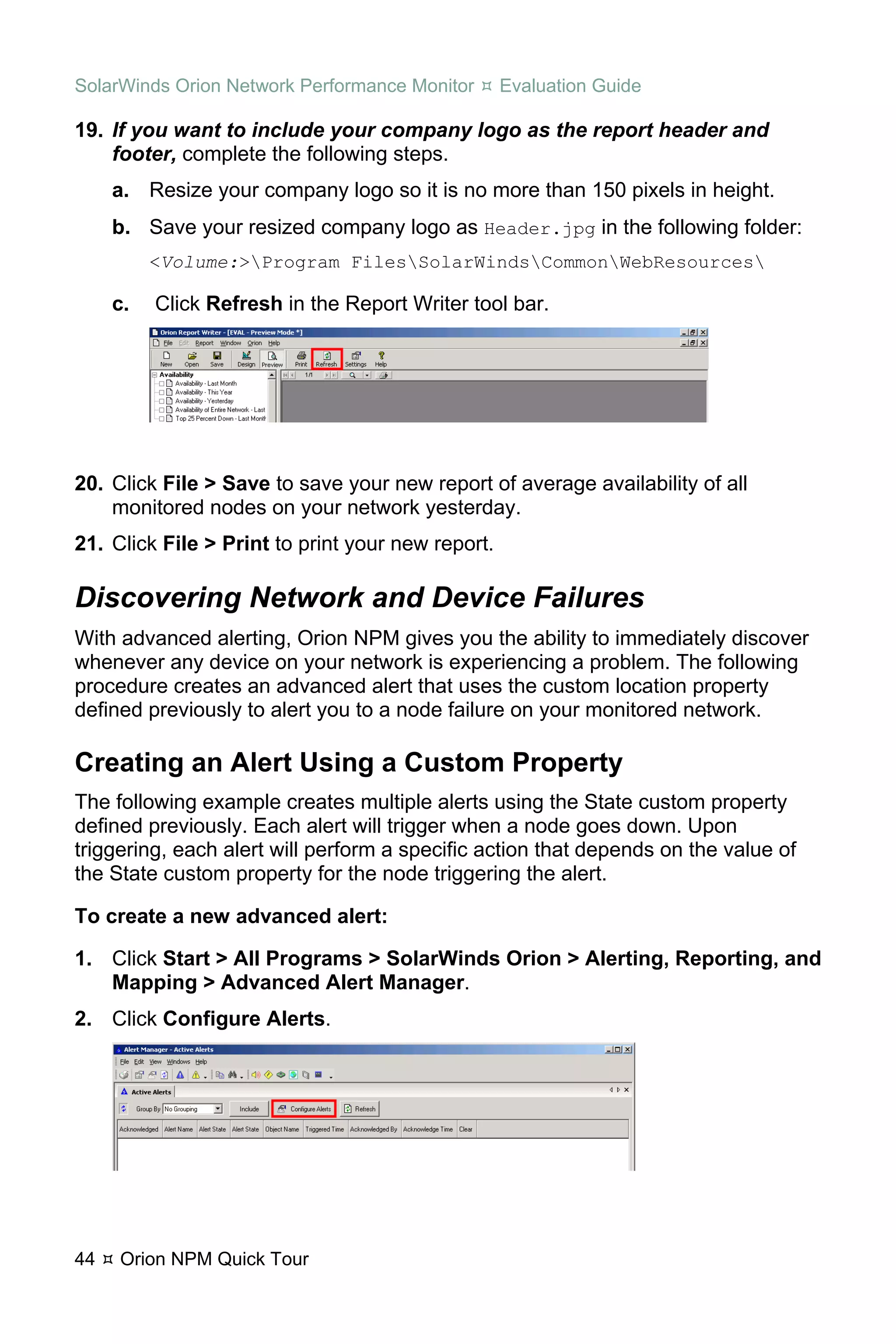 SolarWinds Orion Network Performance Monitor       Evaluation Guide

19. If you want to include your company logo as the report header and
    footer, complete the following steps.
     a. Resize your company logo so it is no more than 150 pixels in height.
     b. Save your resized company logo as Header.jpg in the following folder:
          <Volume:>Program FilesSolarWindsCommonWebResources

     c.   Click Refresh in the Report Writer tool bar.




20. Click File > Save to save your new report of average availability of all
    monitored nodes on your network yesterday.
21. Click File > Print to print your new report.

Discovering Network and Device Failures
With advanced alerting, Orion NPM gives you the ability to immediately discover
whenever any device on your network is experiencing a problem. The following
procedure creates an advanced alert that uses the custom location property
defined previously to alert you to a node failure on your monitored network.

Creating an Alert Using a Custom Property
The following example creates multiple alerts using the State custom property
defined previously. Each alert will trigger when a node goes down. Upon
triggering, each alert will perform a specific action that depends on the value of
the State custom property for the node triggering the alert.

To create a new advanced alert:

1. Click Start > All Programs > SolarWinds Orion > Alerting, Reporting, and
   Mapping > Advanced Alert Manager.
2. Click Configure Alerts.




44   Orion NPM Quick Tour
 