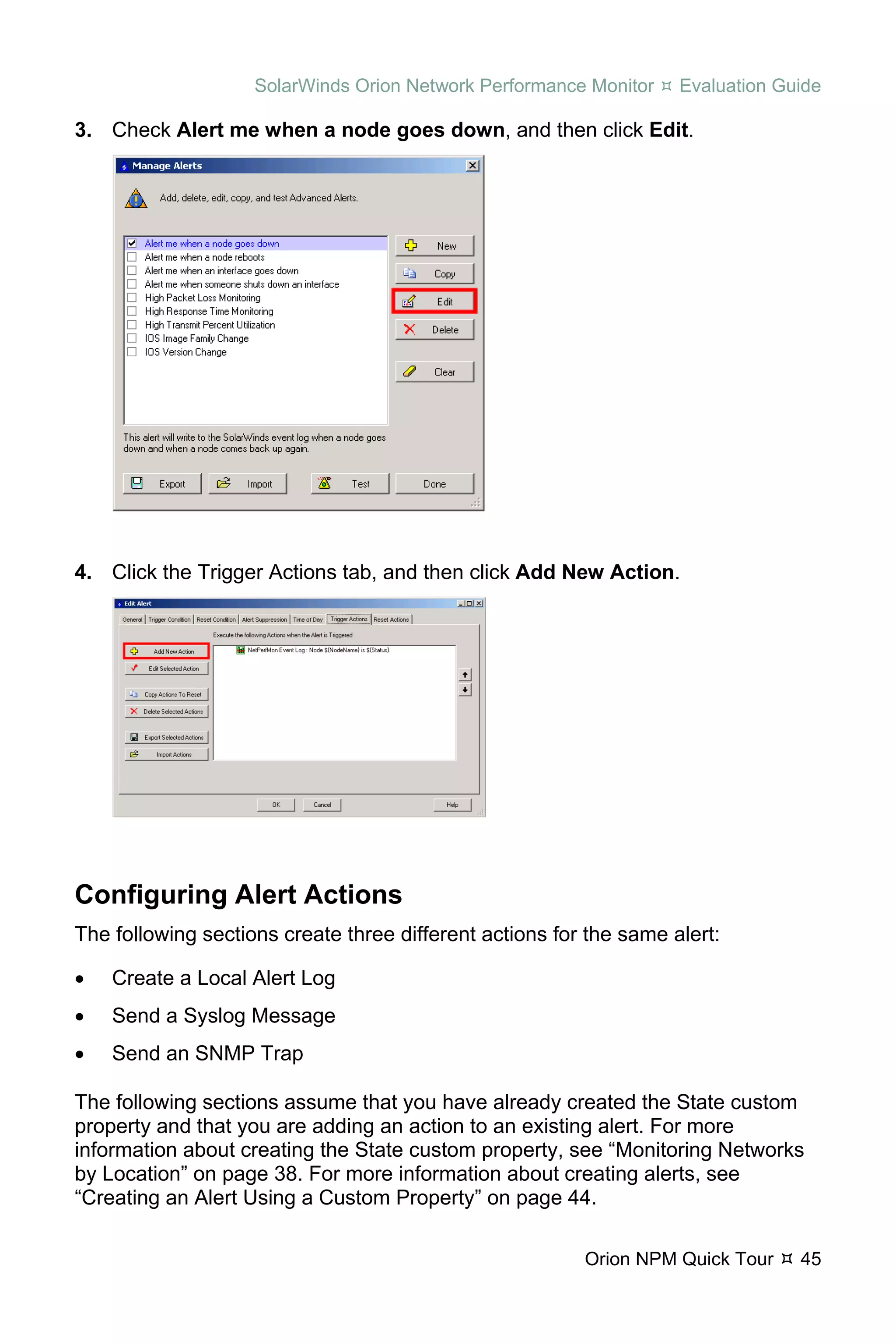 SolarWinds Orion Network Performance Monitor    Evaluation Guide

3. Check Alert me when a node goes down, and then click Edit.




4. Click the Trigger Actions tab, and then click Add New Action.




Configuring Alert Actions
The following sections create three different actions for the same alert:

•   Create a Local Alert Log
•   Send a Syslog Message
•   Send an SNMP Trap

The following sections assume that you have already created the State custom
property and that you are adding an action to an existing alert. For more
information about creating the State custom property, see “Monitoring Networks
by Location” on page 38. For more information about creating alerts, see
“Creating an Alert Using a Custom Property” on page 44.

                                                         Orion NPM Quick Tour    45
 
