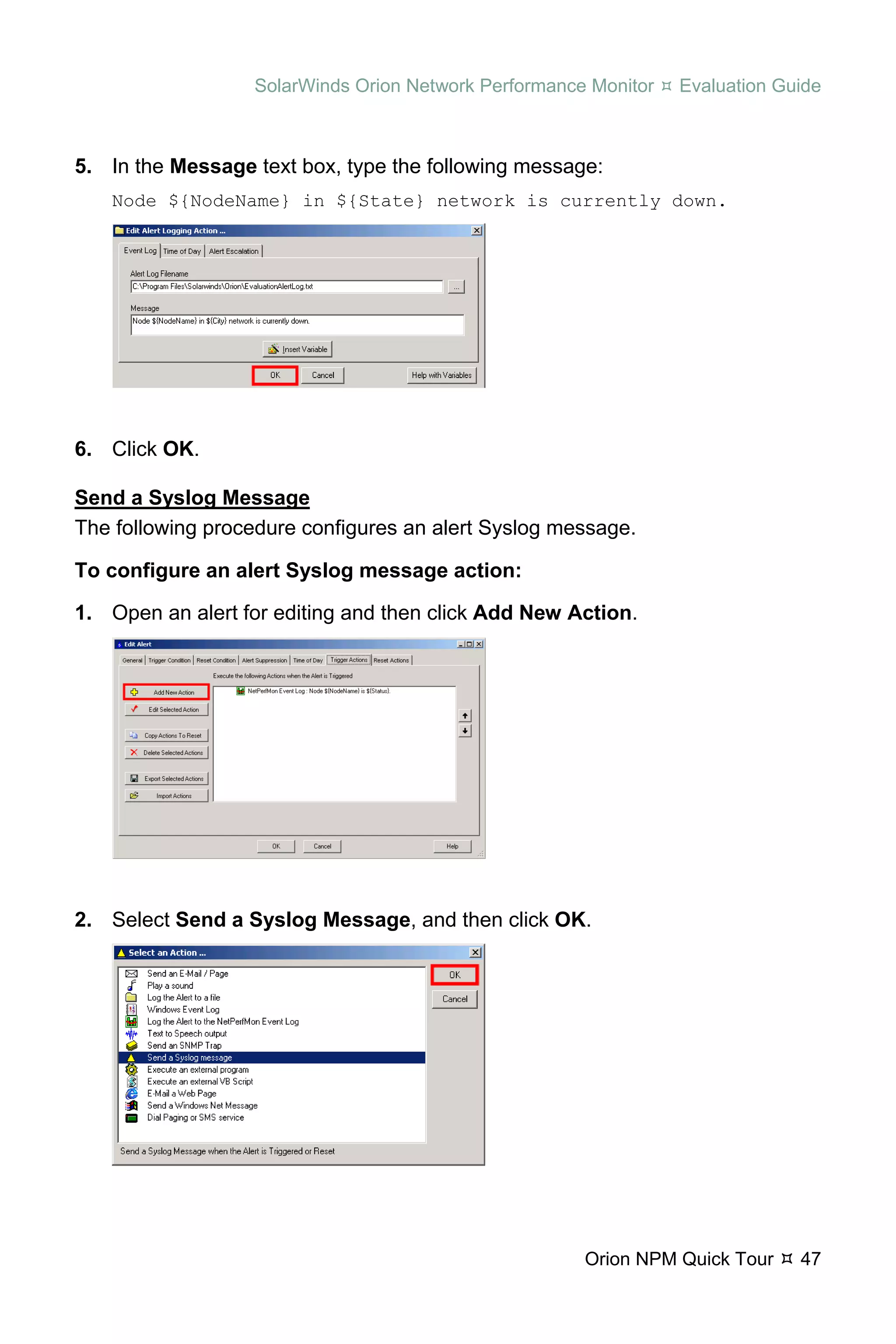 SolarWinds Orion Network Performance Monitor   Evaluation Guide



5. In the Message text box, type the following message:
   Node ${NodeName} in ${State} network is currently down.




6. Click OK.

Send a Syslog Message
The following procedure configures an alert Syslog message.

To configure an alert Syslog message action:

1. Open an alert for editing and then click Add New Action.




2. Select Send a Syslog Message, and then click OK.




                                                      Orion NPM Quick Tour    47
 