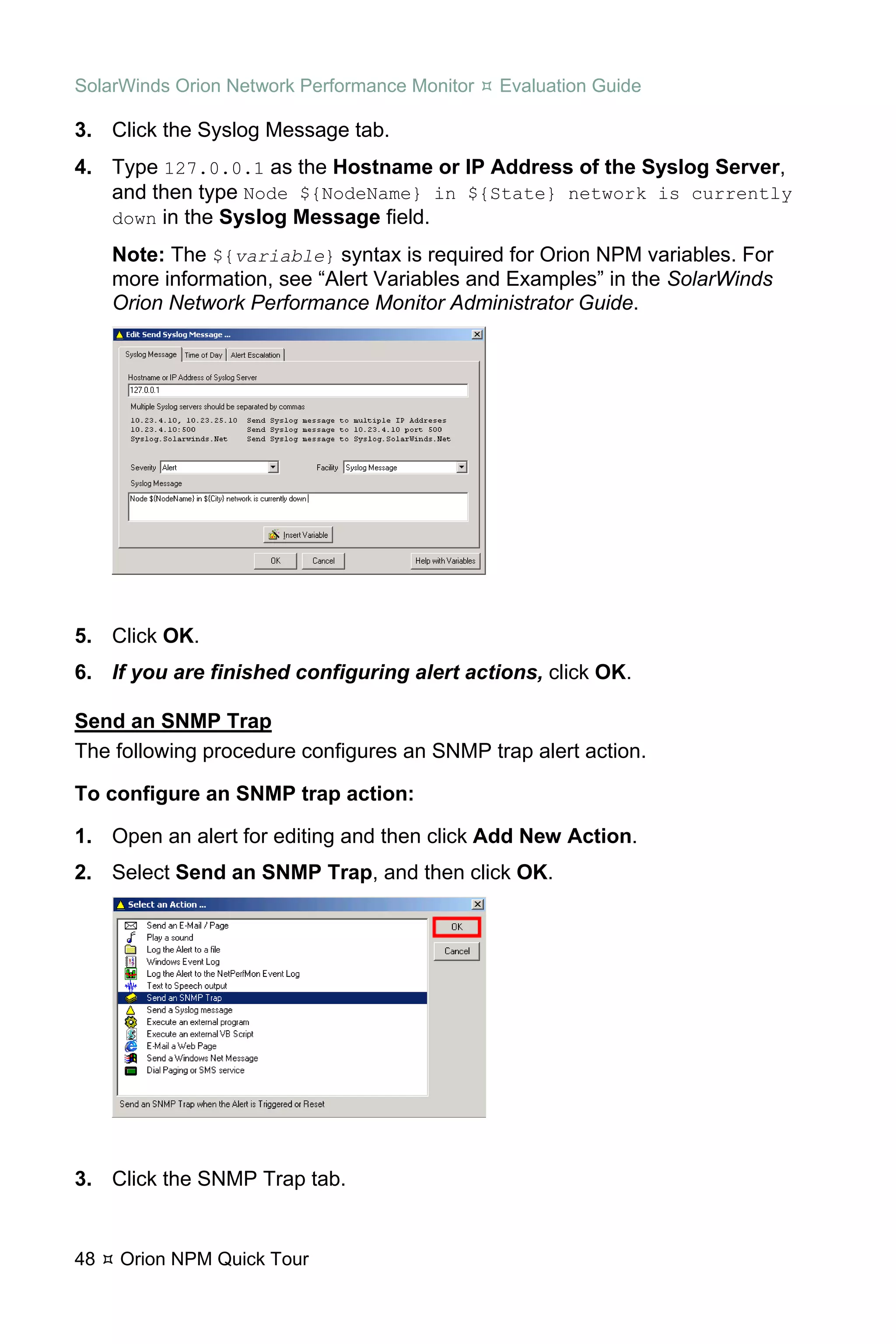 SolarWinds Orion Network Performance Monitor   Evaluation Guide

3. Click the Syslog Message tab.
4. Type 127.0.0.1 as the Hostname or IP Address of the Syslog Server,
   and then type Node ${NodeName} in ${State} network is currently
   down in the Syslog Message field.

     Note: The ${variable} syntax is required for Orion NPM variables. For
     more information, see “Alert Variables and Examples” in the SolarWinds
     Orion Network Performance Monitor Administrator Guide.




5. Click OK.
6. If you are finished configuring alert actions, click OK.

Send an SNMP Trap
The following procedure configures an SNMP trap alert action.

To configure an SNMP trap action:

1. Open an alert for editing and then click Add New Action.
2. Select Send an SNMP Trap, and then click OK.




3. Click the SNMP Trap tab.


48   Orion NPM Quick Tour
 