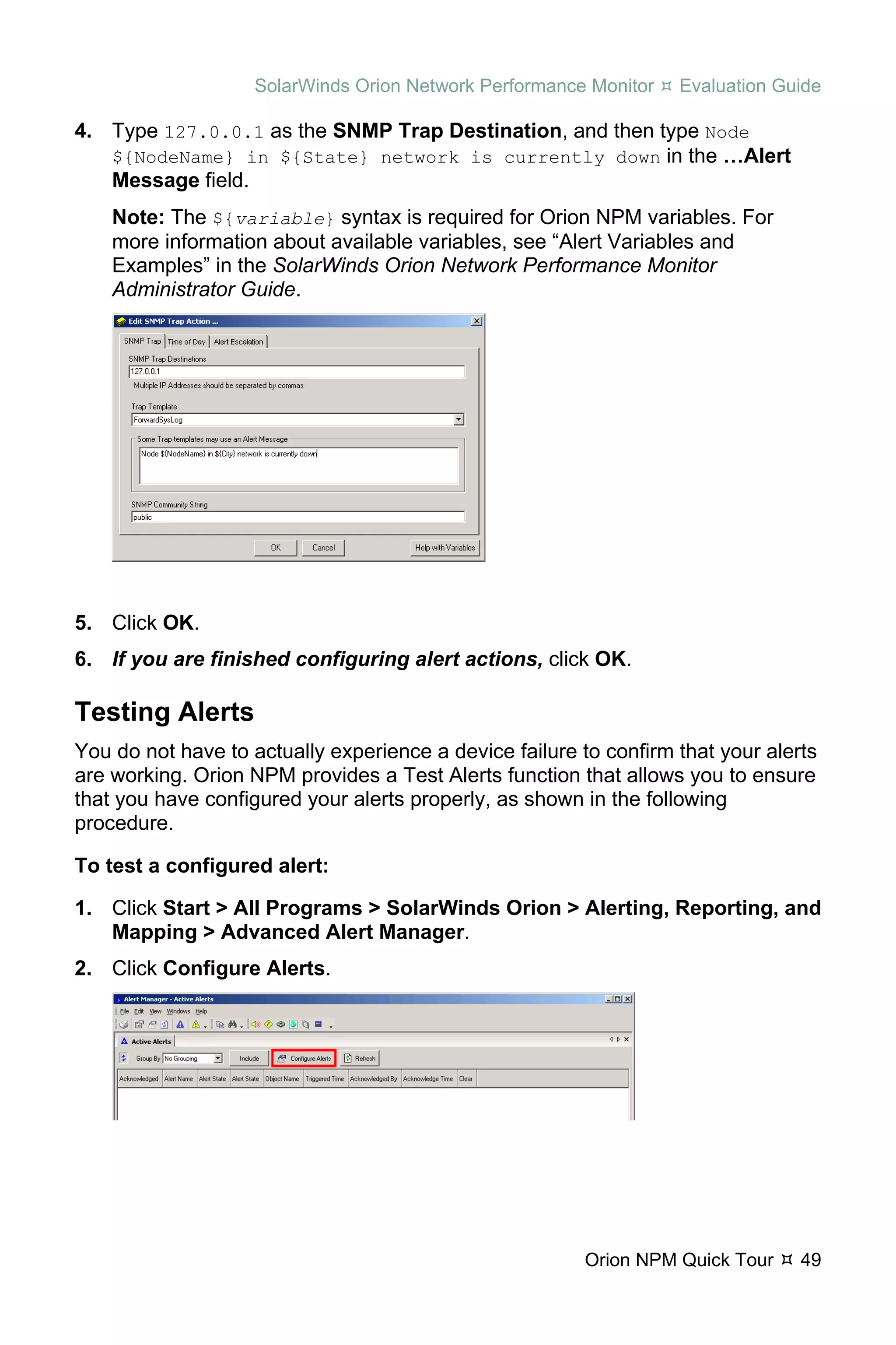 SolarWinds Orion Network Performance Monitor   Evaluation Guide

4. Type 127.0.0.1 as the SNMP Trap Destination, and then type Node
   ${NodeName} in ${State} network is currently down in the …Alert
   Message field.
    Note: The ${variable} syntax is required for Orion NPM variables. For
    more information about available variables, see “Alert Variables and
    Examples” in the SolarWinds Orion Network Performance Monitor
    Administrator Guide.




5. Click OK.
6. If you are finished configuring alert actions, click OK.

Testing Alerts
You do not have to actually experience a device failure to confirm that your alerts
are working. Orion NPM provides a Test Alerts function that allows you to ensure
that you have configured your alerts properly, as shown in the following
procedure.

To test a configured alert:

1. Click Start > All Programs > SolarWinds Orion > Alerting, Reporting, and
   Mapping > Advanced Alert Manager.
2. Click Configure Alerts.




                                                         Orion NPM Quick Tour    49
 