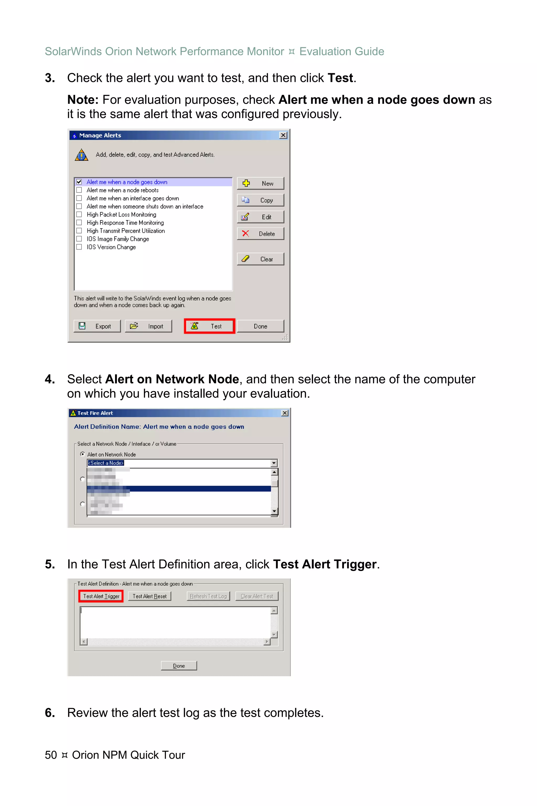 SolarWinds Orion Network Performance Monitor   Evaluation Guide

3. Check the alert you want to test, and then click Test.
     Note: For evaluation purposes, check Alert me when a node goes down as
     it is the same alert that was configured previously.




4. Select Alert on Network Node, and then select the name of the computer
   on which you have installed your evaluation.




5. In the Test Alert Definition area, click Test Alert Trigger.




6. Review the alert test log as the test completes.


50   Orion NPM Quick Tour
 