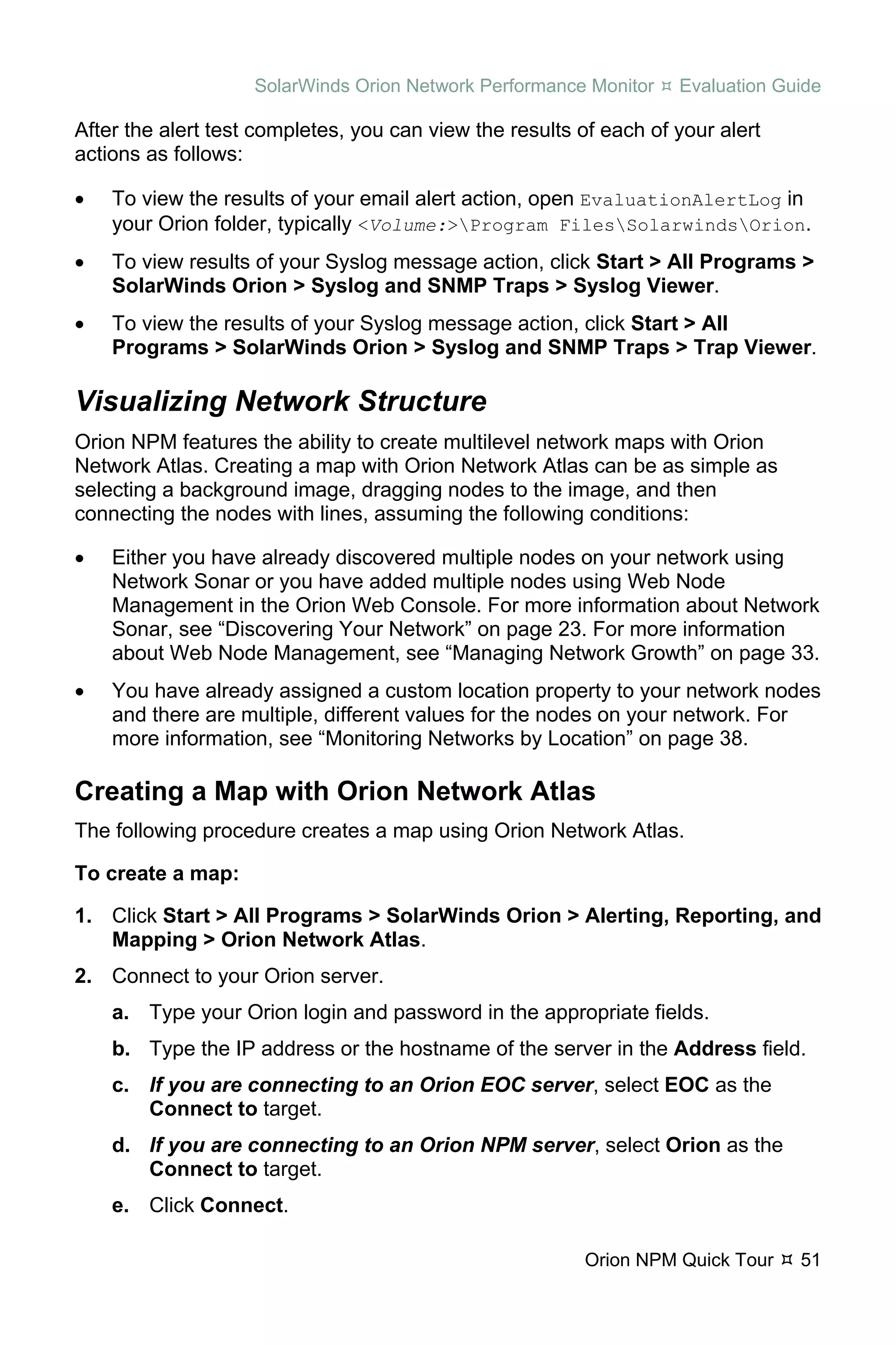 SolarWinds Orion Network Performance Monitor    Evaluation Guide

After the alert test completes, you can view the results of each of your alert
actions as follows:

•   To view the results of your email alert action, open EvaluationAlertLog in
    your Orion folder, typically <Volume:>Program FilesSolarwindsOrion.
•   To view results of your Syslog message action, click Start > All Programs >
    SolarWinds Orion > Syslog and SNMP Traps > Syslog Viewer.
•   To view the results of your Syslog message action, click Start > All
    Programs > SolarWinds Orion > Syslog and SNMP Traps > Trap Viewer.

Visualizing Network Structure
Orion NPM features the ability to create multilevel network maps with Orion
Network Atlas. Creating a map with Orion Network Atlas can be as simple as
selecting a background image, dragging nodes to the image, and then
connecting the nodes with lines, assuming the following conditions:

•   Either you have already discovered multiple nodes on your network using
    Network Sonar or you have added multiple nodes using Web Node
    Management in the Orion Web Console. For more information about Network
    Sonar, see “Discovering Your Network” on page 23. For more information
    about Web Node Management, see “Managing Network Growth” on page 33.
•   You have already assigned a custom location property to your network nodes
    and there are multiple, different values for the nodes on your network. For
    more information, see “Monitoring Networks by Location” on page 38.

Creating a Map with Orion Network Atlas
The following procedure creates a map using Orion Network Atlas.

To create a map:

1. Click Start > All Programs > SolarWinds Orion > Alerting, Reporting, and
   Mapping > Orion Network Atlas.
2. Connect to your Orion server.
    a. Type your Orion login and password in the appropriate fields.
    b. Type the IP address or the hostname of the server in the Address field.
    c. If you are connecting to an Orion EOC server, select EOC as the
       Connect to target.
    d. If you are connecting to an Orion NPM server, select Orion as the
       Connect to target.
    e. Click Connect.

                                                          Orion NPM Quick Tour   51
 