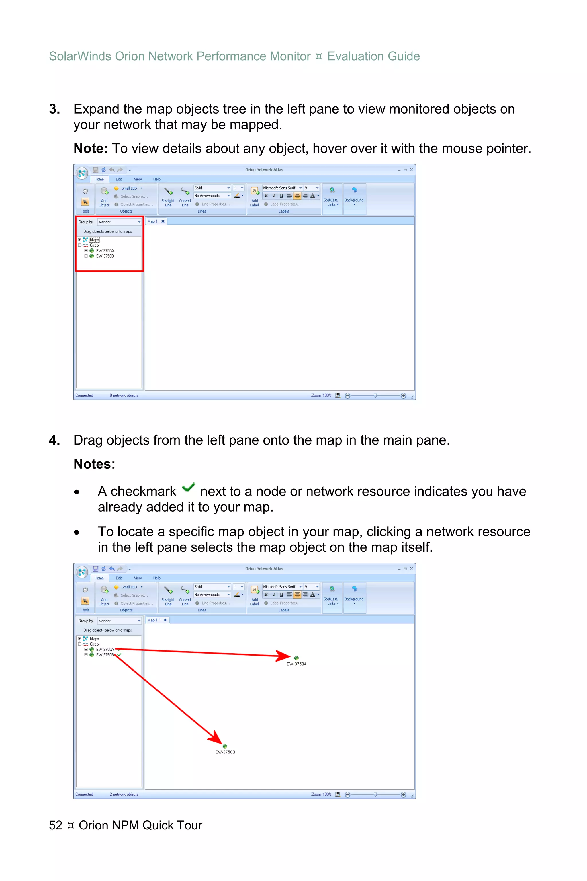 SolarWinds Orion Network Performance Monitor   Evaluation Guide



3. Expand the map objects tree in the left pane to view monitored objects on
   your network that may be mapped.
     Note: To view details about any object, hover over it with the mouse pointer.




4. Drag objects from the left pane onto the map in the main pane.
     Notes:
     •   A checkmark       next to a node or network resource indicates you have
         already added it to your map.
     •   To locate a specific map object in your map, clicking a network resource
         in the left pane selects the map object on the map itself.




52   Orion NPM Quick Tour
 