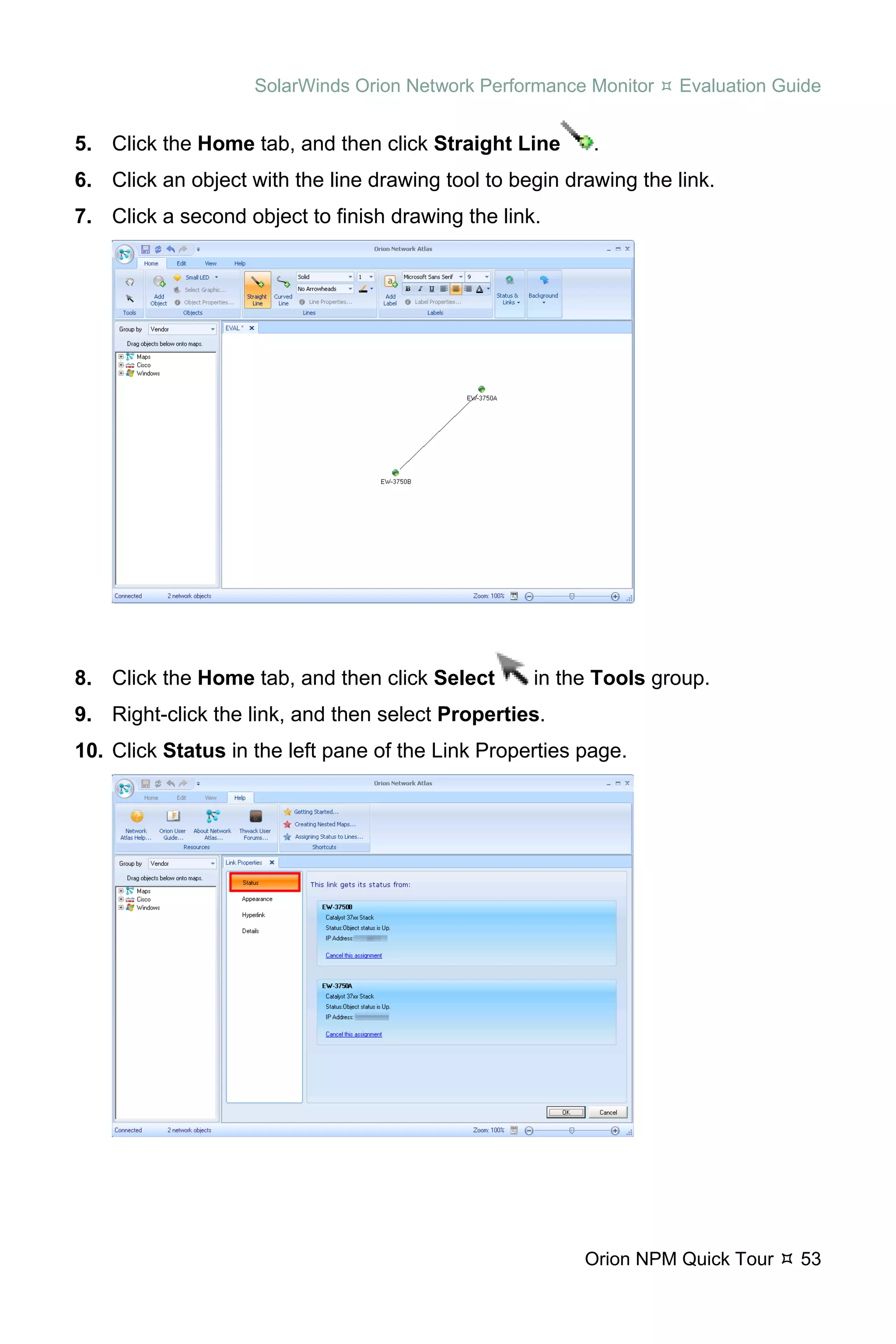 SolarWinds Orion Network Performance Monitor   Evaluation Guide


5. Click the Home tab, and then click Straight Line       .
6. Click an object with the line drawing tool to begin drawing the link.
7. Click a second object to finish drawing the link.




8. Click the Home tab, and then click Select       in the Tools group.
9. Right-click the link, and then select Properties.
10. Click Status in the left pane of the Link Properties page.




                                                         Orion NPM Quick Tour   53
 