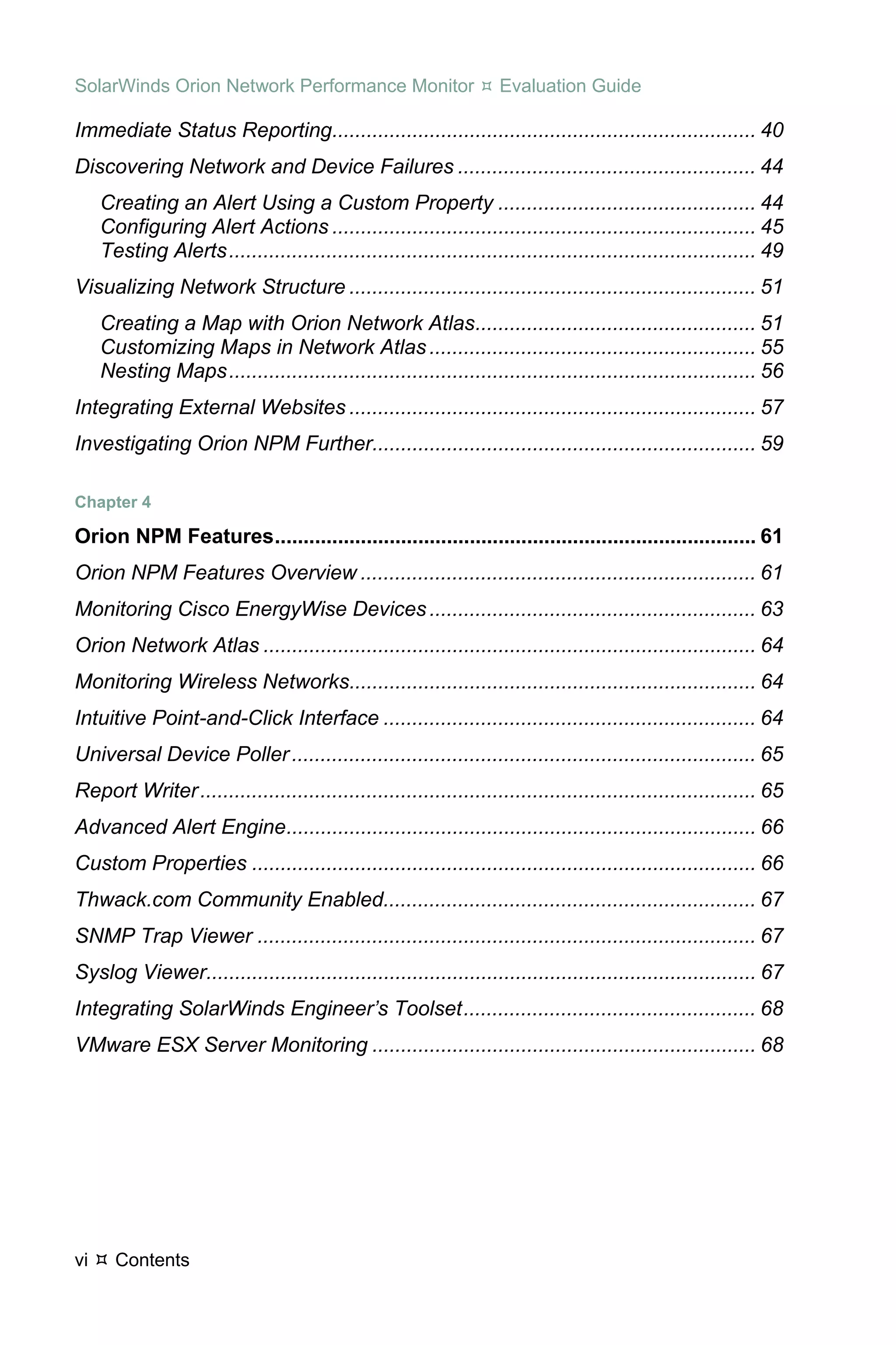 SolarWinds Orion Network Performance Monitor                         Evaluation Guide

Immediate Status Reporting.......................................................................... 40 
Discovering Network and Device Failures .................................................... 44 
     Creating an Alert Using a Custom Property ............................................. 44 
     Configuring Alert Actions .......................................................................... 45 
     Testing Alerts ............................................................................................ 49 
Visualizing Network Structure ....................................................................... 51 
     Creating a Map with Orion Network Atlas................................................. 51 
     Customizing Maps in Network Atlas ......................................................... 55 
     Nesting Maps ............................................................................................ 56 
Integrating External Websites ....................................................................... 57 
Investigating Orion NPM Further................................................................... 59 

Chapter 4 

Orion NPM Features .................................................................................... 61 
Orion NPM Features Overview ..................................................................... 61 
Monitoring Cisco EnergyWise Devices ......................................................... 63 
Orion Network Atlas ...................................................................................... 64 
Monitoring Wireless Networks....................................................................... 64 
Intuitive Point-and-Click Interface ................................................................. 64 
Universal Device Poller ................................................................................. 65 
Report Writer ................................................................................................. 65 
Advanced Alert Engine.................................................................................. 66 
Custom Properties ........................................................................................ 66 
Thwack.com Community Enabled................................................................. 67 
SNMP Trap Viewer ....................................................................................... 67 
Syslog Viewer................................................................................................ 67 
Integrating SolarWinds Engineer’s Toolset ................................................... 68 
VMware ESX Server Monitoring ................................................................... 68 




vi     Contents
 