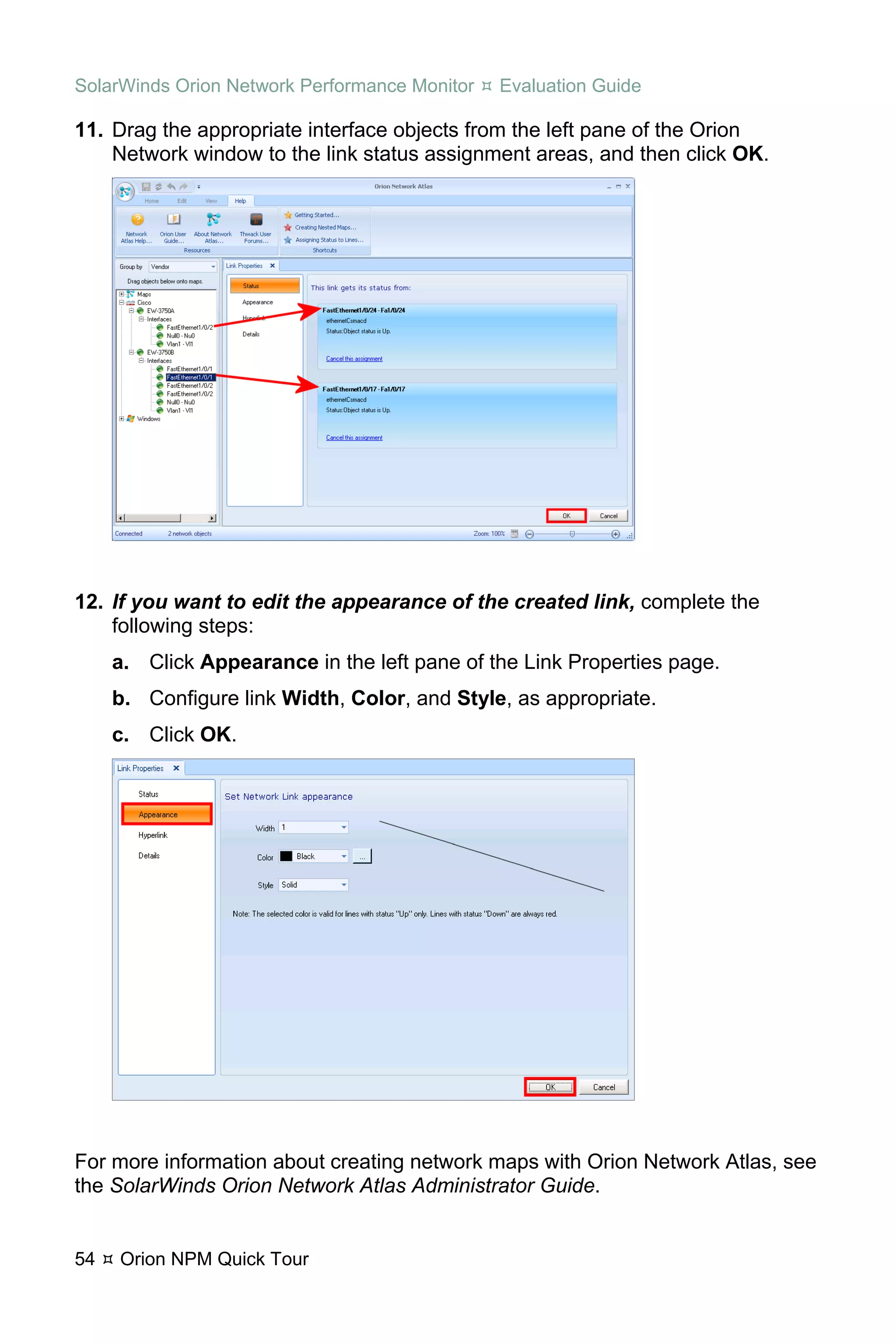 SolarWinds Orion Network Performance Monitor   Evaluation Guide

11. Drag the appropriate interface objects from the left pane of the Orion
    Network window to the link status assignment areas, and then click OK.




12. If you want to edit the appearance of the created link, complete the
    following steps:
     a. Click Appearance in the left pane of the Link Properties page.
     b. Configure link Width, Color, and Style, as appropriate.
     c. Click OK.




For more information about creating network maps with Orion Network Atlas, see
the SolarWinds Orion Network Atlas Administrator Guide.


54   Orion NPM Quick Tour
 