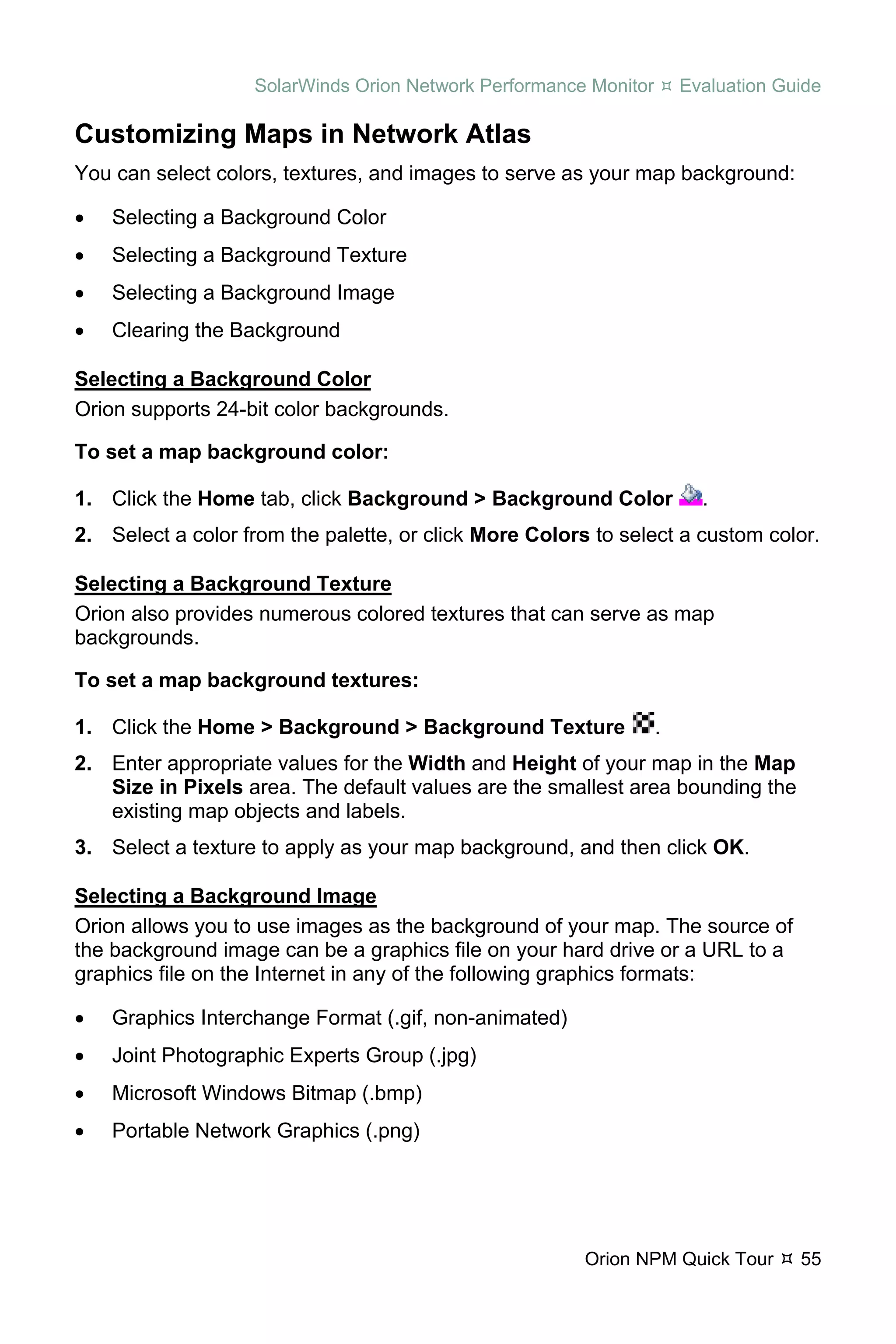 SolarWinds Orion Network Performance Monitor       Evaluation Guide

Customizing Maps in Network Atlas
You can select colors, textures, and images to serve as your map background:

•   Selecting a Background Color
•   Selecting a Background Texture
•   Selecting a Background Image
•   Clearing the Background

Selecting a Background Color
Orion supports 24-bit color backgrounds.

To set a map background color:

1. Click the Home tab, click Background > Background Color              .
2. Select a color from the palette, or click More Colors to select a custom color.

Selecting a Background Texture
Orion also provides numerous colored textures that can serve as map
backgrounds.

To set a map background textures:

1. Click the Home > Background > Background Texture               .
2. Enter appropriate values for the Width and Height of your map in the Map
   Size in Pixels area. The default values are the smallest area bounding the
   existing map objects and labels.
3. Select a texture to apply as your map background, and then click OK.

Selecting a Background Image
Orion allows you to use images as the background of your map. The source of
the background image can be a graphics file on your hard drive or a URL to a
graphics file on the Internet in any of the following graphics formats:

•   Graphics Interchange Format (.gif, non-animated)
•   Joint Photographic Experts Group (.jpg)
•   Microsoft Windows Bitmap (.bmp)
•   Portable Network Graphics (.png)




                                                        Orion NPM Quick Tour       55
 