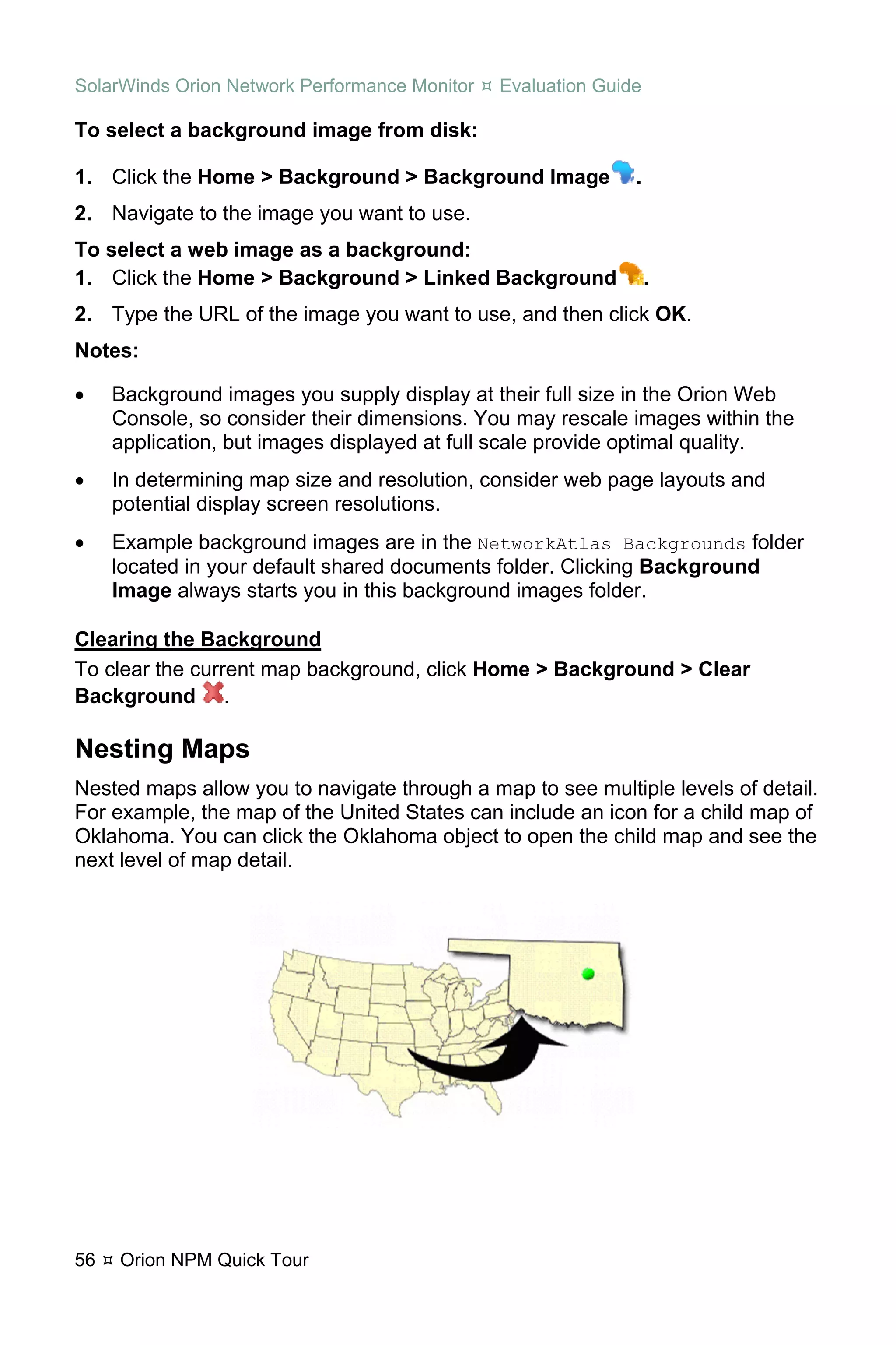 SolarWinds Orion Network Performance Monitor   Evaluation Guide

To select a background image from disk:

1. Click the Home > Background > Background Image             .
2. Navigate to the image you want to use.
To select a web image as a background:
1. Click the Home > Background > Linked Background                .
2. Type the URL of the image you want to use, and then click OK.
Notes:

•    Background images you supply display at their full size in the Orion Web
     Console, so consider their dimensions. You may rescale images within the
     application, but images displayed at full scale provide optimal quality.
•    In determining map size and resolution, consider web page layouts and
     potential display screen resolutions.
•    Example background images are in the NetworkAtlas Backgrounds folder
     located in your default shared documents folder. Clicking Background
     Image always starts you in this background images folder.

Clearing the Background
To clear the current map background, click Home > Background > Clear
Background .

Nesting Maps
Nested maps allow you to navigate through a map to see multiple levels of detail.
For example, the map of the United States can include an icon for a child map of
Oklahoma. You can click the Oklahoma object to open the child map and see the
next level of map detail.




56   Orion NPM Quick Tour
 