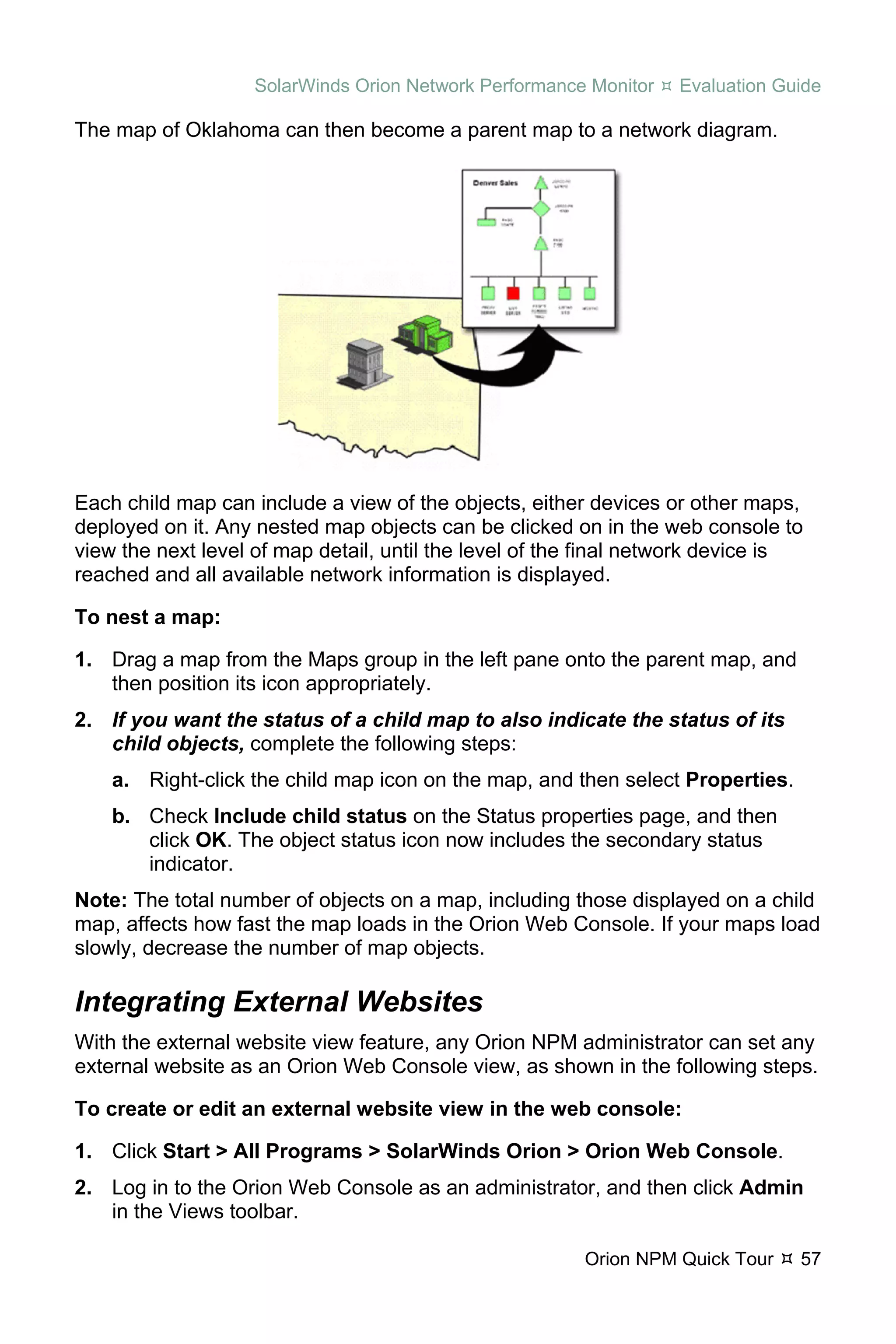 SolarWinds Orion Network Performance Monitor    Evaluation Guide

The map of Oklahoma can then become a parent map to a network diagram.




Each child map can include a view of the objects, either devices or other maps,
deployed on it. Any nested map objects can be clicked on in the web console to
view the next level of map detail, until the level of the final network device is
reached and all available network information is displayed.

To nest a map:

1. Drag a map from the Maps group in the left pane onto the parent map, and
   then position its icon appropriately.
2. If you want the status of a child map to also indicate the status of its
   child objects, complete the following steps:
    a. Right-click the child map icon on the map, and then select Properties.
    b. Check Include child status on the Status properties page, and then
       click OK. The object status icon now includes the secondary status
       indicator.
Note: The total number of objects on a map, including those displayed on a child
map, affects how fast the map loads in the Orion Web Console. If your maps load
slowly, decrease the number of map objects.

Integrating External Websites
With the external website view feature, any Orion NPM administrator can set any
external website as an Orion Web Console view, as shown in the following steps.

To create or edit an external website view in the web console:

1. Click Start > All Programs > SolarWinds Orion > Orion Web Console.
2. Log in to the Orion Web Console as an administrator, and then click Admin
   in the Views toolbar.

                                                        Orion NPM Quick Tour    57
 