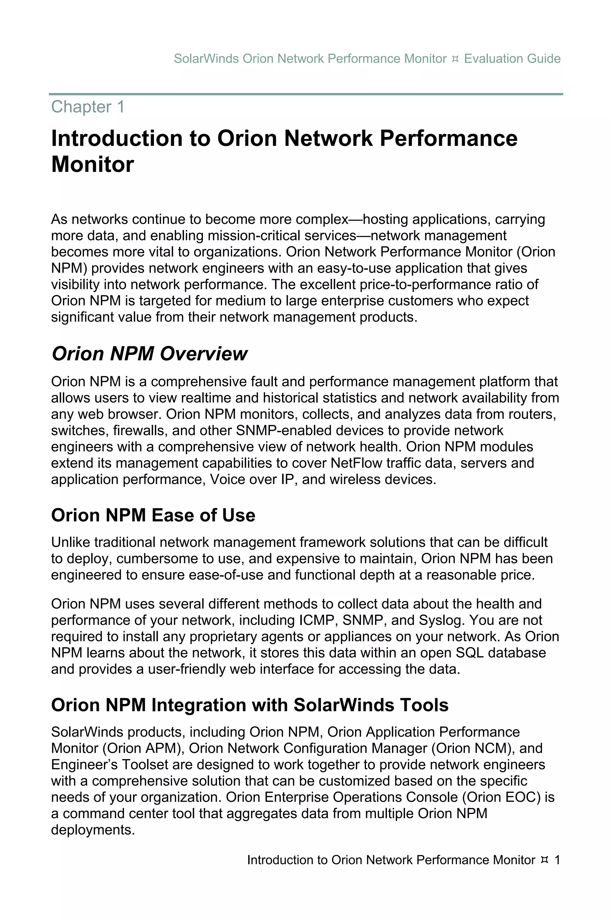 SolarWinds Orion Network Performance Monitor     Evaluation Guide


Chapter 1
Introduction to Orion Network Performance
Monitor

As networks continue to become more complex—hosting applications, carrying
more data, and enabling mission-critical services—network management
becomes more vital to organizations. Orion Network Performance Monitor (Orion
NPM) provides network engineers with an easy-to-use application that gives
visibility into network performance. The excellent price-to-performance ratio of
Orion NPM is targeted for medium to large enterprise customers who expect
significant value from their network management products.

Orion NPM Overview
Orion NPM is a comprehensive fault and performance management platform that
allows users to view realtime and historical statistics and network availability from
any web browser. Orion NPM monitors, collects, and analyzes data from routers,
switches, firewalls, and other SNMP-enabled devices to provide network
engineers with a comprehensive view of network health. Orion NPM modules
extend its management capabilities to cover NetFlow traffic data, servers and
application performance, Voice over IP, and wireless devices.

Orion NPM Ease of Use
Unlike traditional network management framework solutions that can be difficult
to deploy, cumbersome to use, and expensive to maintain, Orion NPM has been
engineered to ensure ease-of-use and functional depth at a reasonable price.

Orion NPM uses several different methods to collect data about the health and
performance of your network, including ICMP, SNMP, and Syslog. You are not
required to install any proprietary agents or appliances on your network. As Orion
NPM learns about the network, it stores this data within an open SQL database
and provides a user-friendly web interface for accessing the data.

Orion NPM Integration with SolarWinds Tools
SolarWinds products, including Orion NPM, Orion Application Performance
Monitor (Orion APM), Orion Network Configuration Manager (Orion NCM), and
Engineer’s Toolset are designed to work together to provide network engineers
with a comprehensive solution that can be customized based on the specific
needs of your organization. Orion Enterprise Operations Console (Orion EOC) is
a command center tool that aggregates data from multiple Orion NPM
deployments.

                                Introduction to Orion Network Performance Monitor   1
 