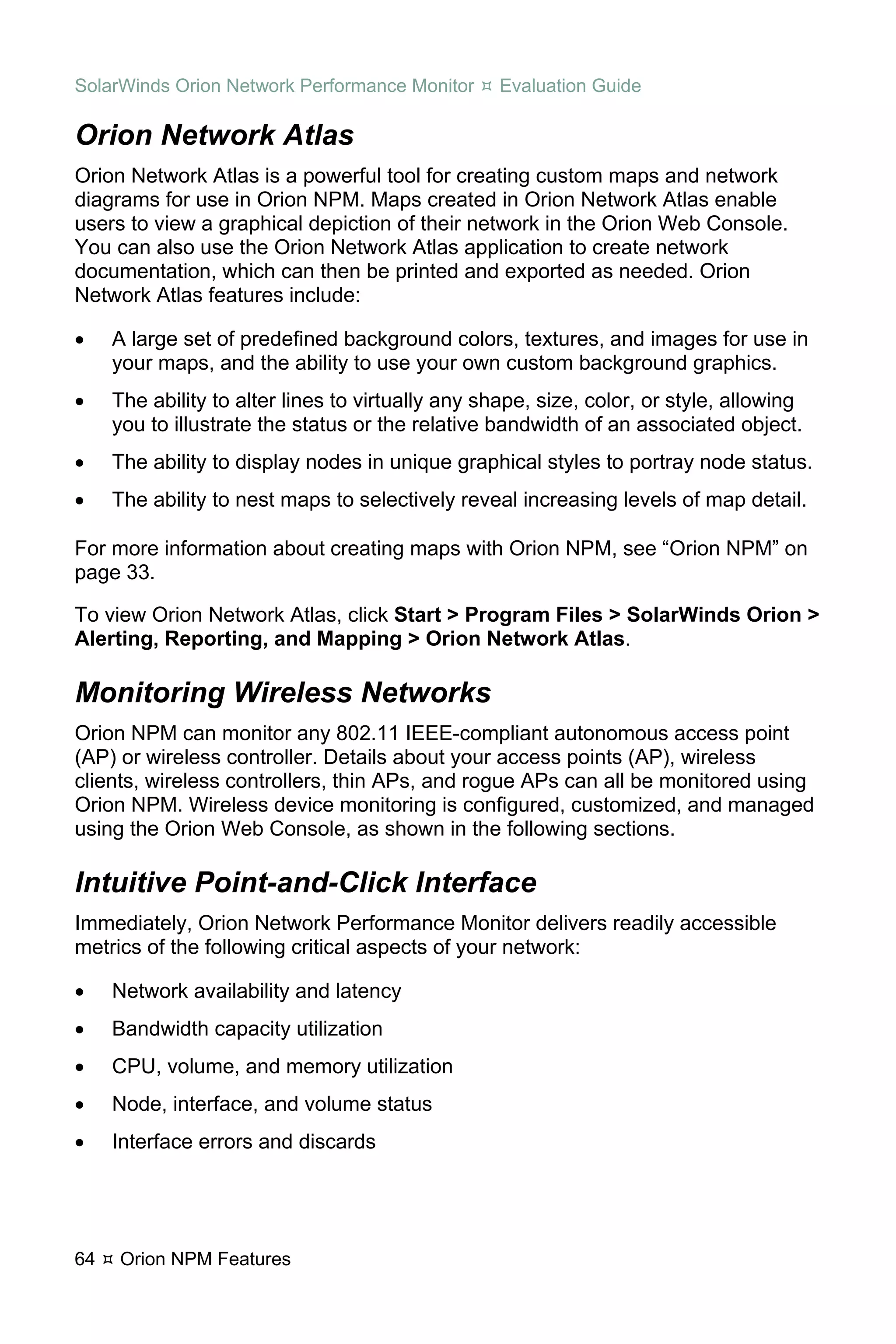 SolarWinds Orion Network Performance Monitor       Evaluation Guide

Orion Network Atlas
Orion Network Atlas is a powerful tool for creating custom maps and network
diagrams for use in Orion NPM. Maps created in Orion Network Atlas enable
users to view a graphical depiction of their network in the Orion Web Console.
You can also use the Orion Network Atlas application to create network
documentation, which can then be printed and exported as needed. Orion
Network Atlas features include:

•    A large set of predefined background colors, textures, and images for use in
     your maps, and the ability to use your own custom background graphics.
•    The ability to alter lines to virtually any shape, size, color, or style, allowing
     you to illustrate the status or the relative bandwidth of an associated object.
•    The ability to display nodes in unique graphical styles to portray node status.
•    The ability to nest maps to selectively reveal increasing levels of map detail.

For more information about creating maps with Orion NPM, see “Orion NPM” on
page 33.

To view Orion Network Atlas, click Start > Program Files > SolarWinds Orion >
Alerting, Reporting, and Mapping > Orion Network Atlas.

Monitoring Wireless Networks
Orion NPM can monitor any 802.11 IEEE-compliant autonomous access point
(AP) or wireless controller. Details about your access points (AP), wireless
clients, wireless controllers, thin APs, and rogue APs can all be monitored using
Orion NPM. Wireless device monitoring is configured, customized, and managed
using the Orion Web Console, as shown in the following sections.

Intuitive Point-and-Click Interface
Immediately, Orion Network Performance Monitor delivers readily accessible
metrics of the following critical aspects of your network:

•    Network availability and latency
•    Bandwidth capacity utilization
•    CPU, volume, and memory utilization
•    Node, interface, and volume status
•    Interface errors and discards




64   Orion NPM Features
 