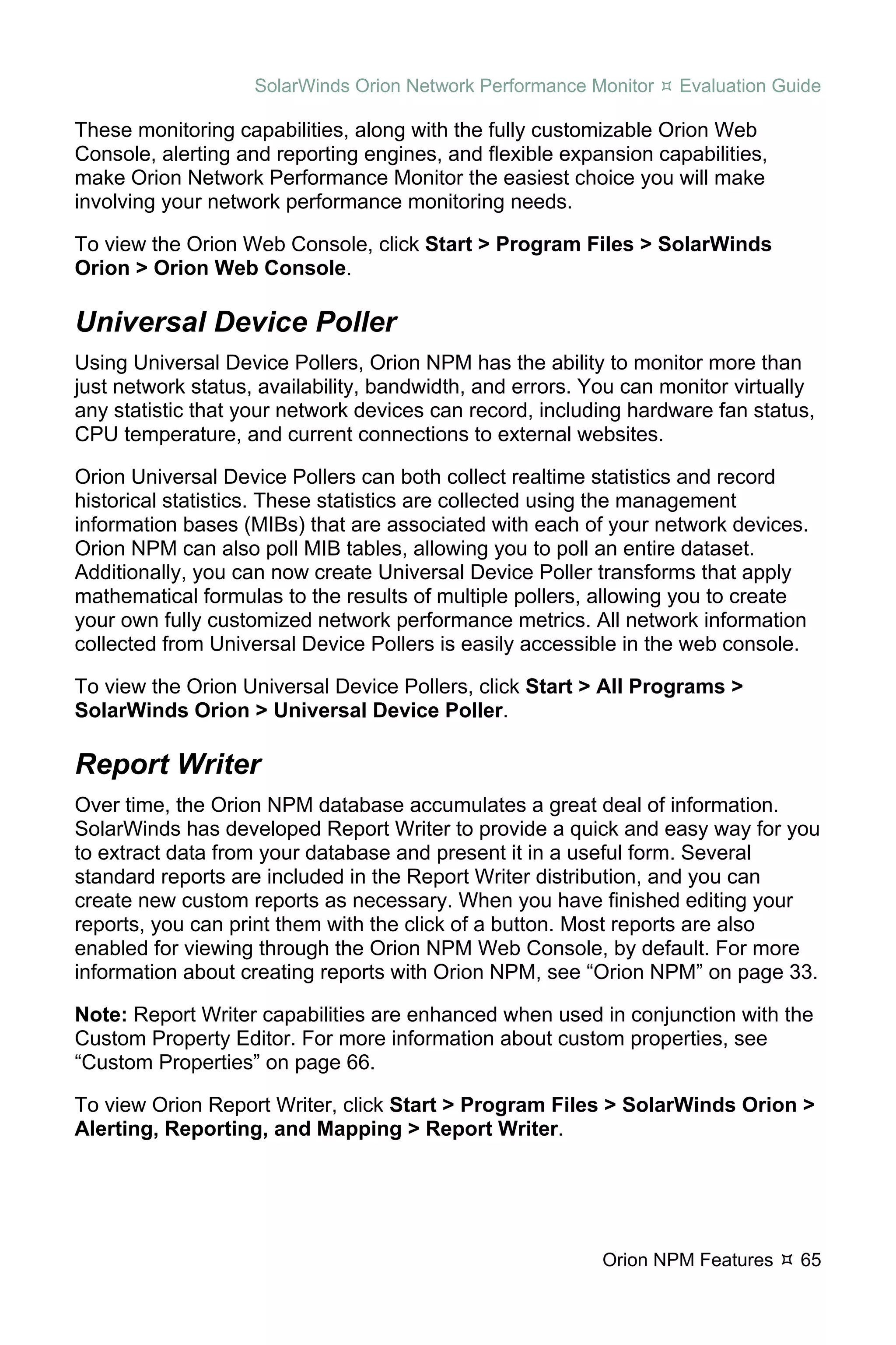 SolarWinds Orion Network Performance Monitor   Evaluation Guide

These monitoring capabilities, along with the fully customizable Orion Web
Console, alerting and reporting engines, and flexible expansion capabilities,
make Orion Network Performance Monitor the easiest choice you will make
involving your network performance monitoring needs.

To view the Orion Web Console, click Start > Program Files > SolarWinds
Orion > Orion Web Console.

Universal Device Poller
Using Universal Device Pollers, Orion NPM has the ability to monitor more than
just network status, availability, bandwidth, and errors. You can monitor virtually
any statistic that your network devices can record, including hardware fan status,
CPU temperature, and current connections to external websites.

Orion Universal Device Pollers can both collect realtime statistics and record
historical statistics. These statistics are collected using the management
information bases (MIBs) that are associated with each of your network devices.
Orion NPM can also poll MIB tables, allowing you to poll an entire dataset.
Additionally, you can now create Universal Device Poller transforms that apply
mathematical formulas to the results of multiple pollers, allowing you to create
your own fully customized network performance metrics. All network information
collected from Universal Device Pollers is easily accessible in the web console.

To view the Orion Universal Device Pollers, click Start > All Programs >
SolarWinds Orion > Universal Device Poller.

Report Writer
Over time, the Orion NPM database accumulates a great deal of information.
SolarWinds has developed Report Writer to provide a quick and easy way for you
to extract data from your database and present it in a useful form. Several
standard reports are included in the Report Writer distribution, and you can
create new custom reports as necessary. When you have finished editing your
reports, you can print them with the click of a button. Most reports are also
enabled for viewing through the Orion NPM Web Console, by default. For more
information about creating reports with Orion NPM, see “Orion NPM” on page 33.

Note: Report Writer capabilities are enhanced when used in conjunction with the
Custom Property Editor. For more information about custom properties, see
“Custom Properties” on page 66.

To view Orion Report Writer, click Start > Program Files > SolarWinds Orion >
Alerting, Reporting, and Mapping > Report Writer.




                                                           Orion NPM Features    65
 