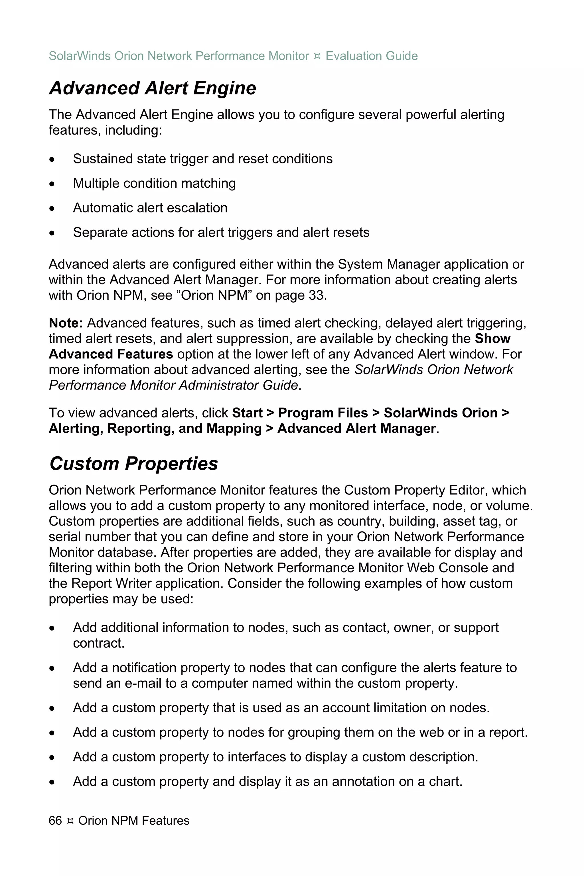 SolarWinds Orion Network Performance Monitor     Evaluation Guide

Advanced Alert Engine
The Advanced Alert Engine allows you to configure several powerful alerting
features, including:

•    Sustained state trigger and reset conditions
•    Multiple condition matching
•    Automatic alert escalation
•    Separate actions for alert triggers and alert resets

Advanced alerts are configured either within the System Manager application or
within the Advanced Alert Manager. For more information about creating alerts
with Orion NPM, see “Orion NPM” on page 33.

Note: Advanced features, such as timed alert checking, delayed alert triggering,
timed alert resets, and alert suppression, are available by checking the Show
Advanced Features option at the lower left of any Advanced Alert window. For
more information about advanced alerting, see the SolarWinds Orion Network
Performance Monitor Administrator Guide.

To view advanced alerts, click Start > Program Files > SolarWinds Orion >
Alerting, Reporting, and Mapping > Advanced Alert Manager.

Custom Properties
Orion Network Performance Monitor features the Custom Property Editor, which
allows you to add a custom property to any monitored interface, node, or volume.
Custom properties are additional fields, such as country, building, asset tag, or
serial number that you can define and store in your Orion Network Performance
Monitor database. After properties are added, they are available for display and
filtering within both the Orion Network Performance Monitor Web Console and
the Report Writer application. Consider the following examples of how custom
properties may be used:

•    Add additional information to nodes, such as contact, owner, or support
     contract.
•    Add a notification property to nodes that can configure the alerts feature to
     send an e-mail to a computer named within the custom property.
•    Add a custom property that is used as an account limitation on nodes.
•    Add a custom property to nodes for grouping them on the web or in a report.
•    Add a custom property to interfaces to display a custom description.
•    Add a custom property and display it as an annotation on a chart.

66   Orion NPM Features
 