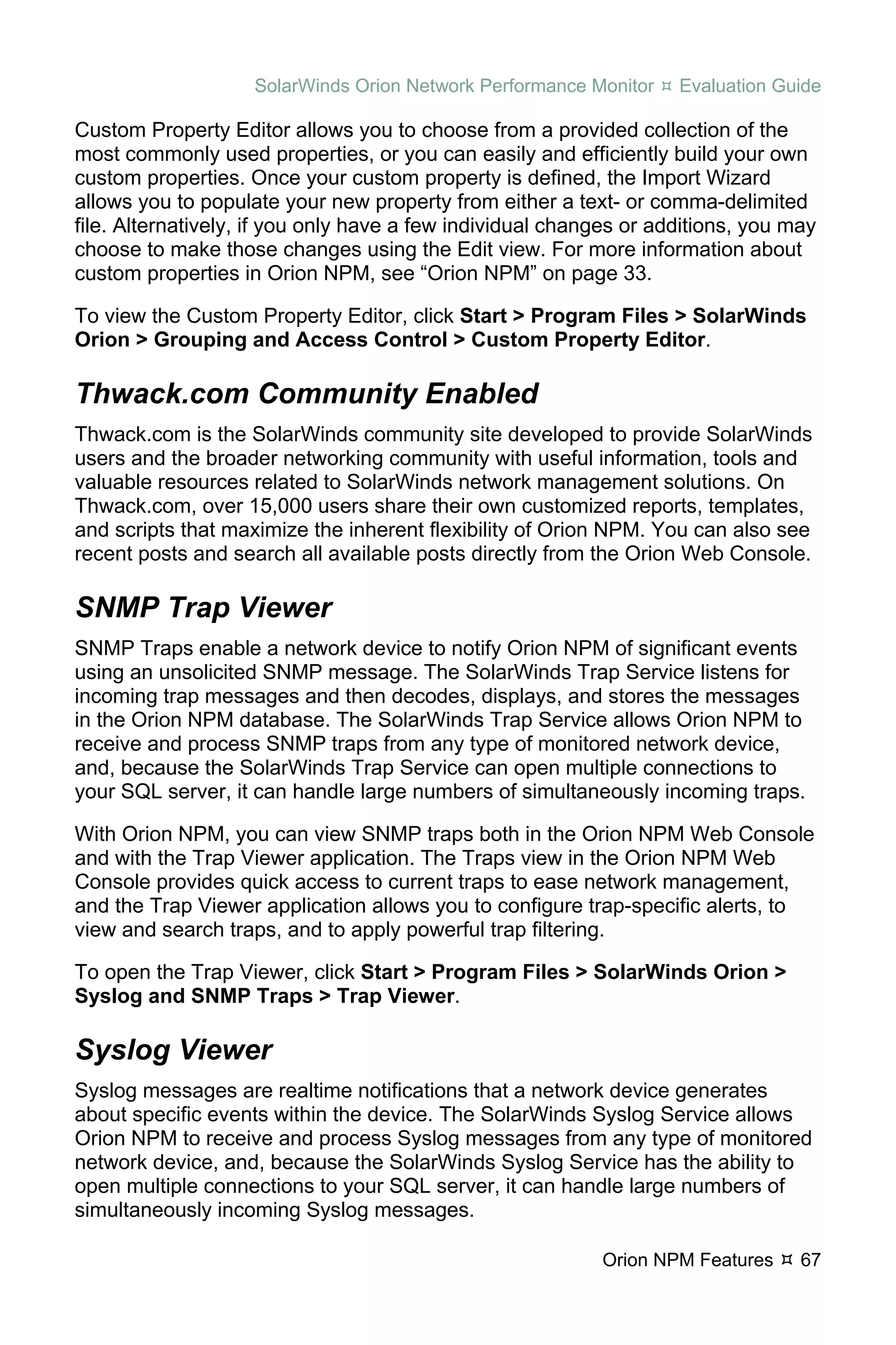 SolarWinds Orion Network Performance Monitor    Evaluation Guide

Custom Property Editor allows you to choose from a provided collection of the
most commonly used properties, or you can easily and efficiently build your own
custom properties. Once your custom property is defined, the Import Wizard
allows you to populate your new property from either a text- or comma-delimited
file. Alternatively, if you only have a few individual changes or additions, you may
choose to make those changes using the Edit view. For more information about
custom properties in Orion NPM, see “Orion NPM” on page 33.

To view the Custom Property Editor, click Start > Program Files > SolarWinds
Orion > Grouping and Access Control > Custom Property Editor.

Thwack.com Community Enabled
Thwack.com is the SolarWinds community site developed to provide SolarWinds
users and the broader networking community with useful information, tools and
valuable resources related to SolarWinds network management solutions. On
Thwack.com, over 15,000 users share their own customized reports, templates,
and scripts that maximize the inherent flexibility of Orion NPM. You can also see
recent posts and search all available posts directly from the Orion Web Console.

SNMP Trap Viewer
SNMP Traps enable a network device to notify Orion NPM of significant events
using an unsolicited SNMP message. The SolarWinds Trap Service listens for
incoming trap messages and then decodes, displays, and stores the messages
in the Orion NPM database. The SolarWinds Trap Service allows Orion NPM to
receive and process SNMP traps from any type of monitored network device,
and, because the SolarWinds Trap Service can open multiple connections to
your SQL server, it can handle large numbers of simultaneously incoming traps.

With Orion NPM, you can view SNMP traps both in the Orion NPM Web Console
and with the Trap Viewer application. The Traps view in the Orion NPM Web
Console provides quick access to current traps to ease network management,
and the Trap Viewer application allows you to configure trap-specific alerts, to
view and search traps, and to apply powerful trap filtering.

To open the Trap Viewer, click Start > Program Files > SolarWinds Orion >
Syslog and SNMP Traps > Trap Viewer.

Syslog Viewer
Syslog messages are realtime notifications that a network device generates
about specific events within the device. The SolarWinds Syslog Service allows
Orion NPM to receive and process Syslog messages from any type of monitored
network device, and, because the SolarWinds Syslog Service has the ability to
open multiple connections to your SQL server, it can handle large numbers of
simultaneously incoming Syslog messages.

                                                           Orion NPM Features     67
 