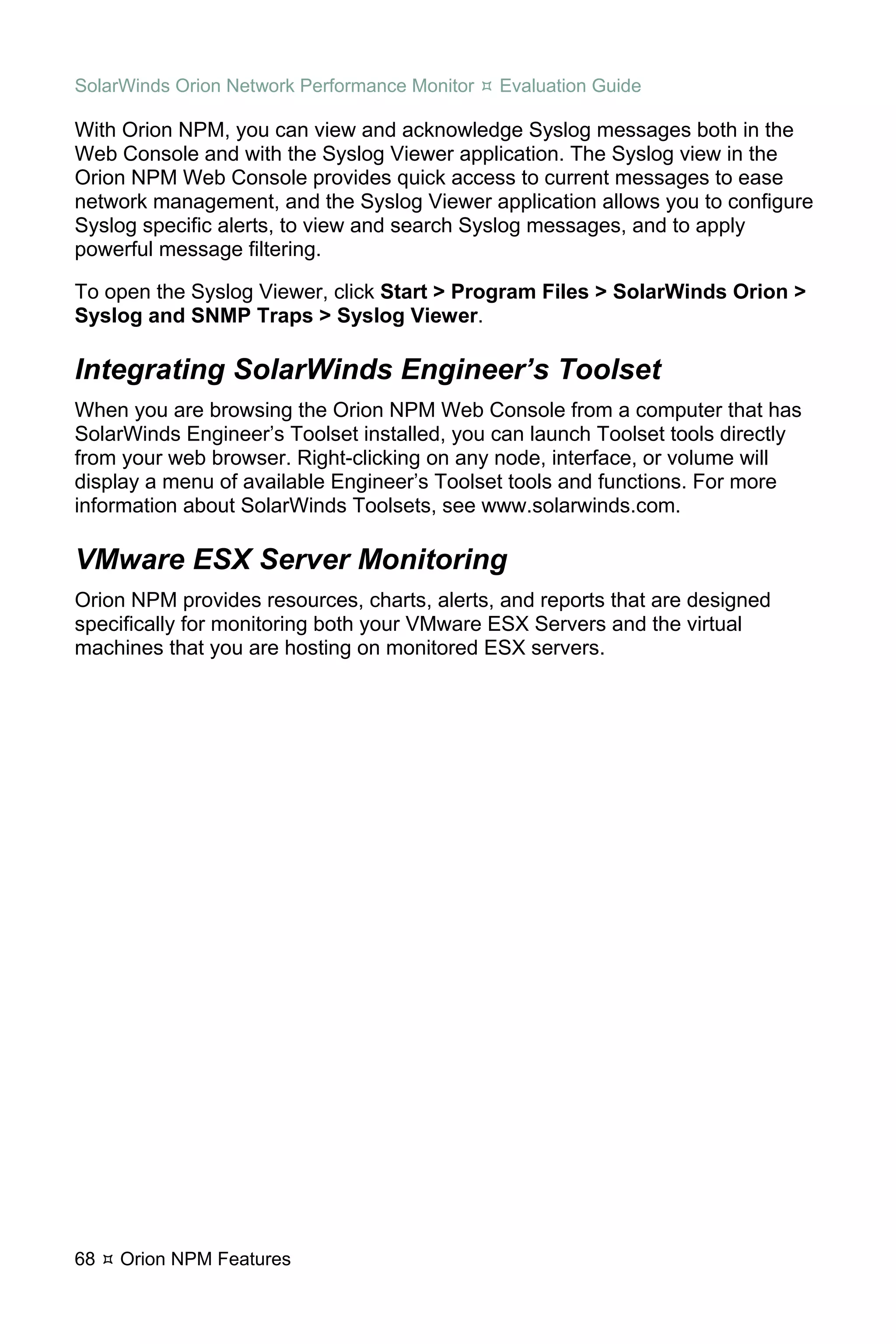 SolarWinds Orion Network Performance Monitor   Evaluation Guide

With Orion NPM, you can view and acknowledge Syslog messages both in the
Web Console and with the Syslog Viewer application. The Syslog view in the
Orion NPM Web Console provides quick access to current messages to ease
network management, and the Syslog Viewer application allows you to configure
Syslog specific alerts, to view and search Syslog messages, and to apply
powerful message filtering.

To open the Syslog Viewer, click Start > Program Files > SolarWinds Orion >
Syslog and SNMP Traps > Syslog Viewer.

Integrating SolarWinds Engineer’s Toolset
When you are browsing the Orion NPM Web Console from a computer that has
SolarWinds Engineer’s Toolset installed, you can launch Toolset tools directly
from your web browser. Right-clicking on any node, interface, or volume will
display a menu of available Engineer’s Toolset tools and functions. For more
information about SolarWinds Toolsets, see www.solarwinds.com.

VMware ESX Server Monitoring
Orion NPM provides resources, charts, alerts, and reports that are designed
specifically for monitoring both your VMware ESX Servers and the virtual
machines that you are hosting on monitored ESX servers.




68   Orion NPM Features
 