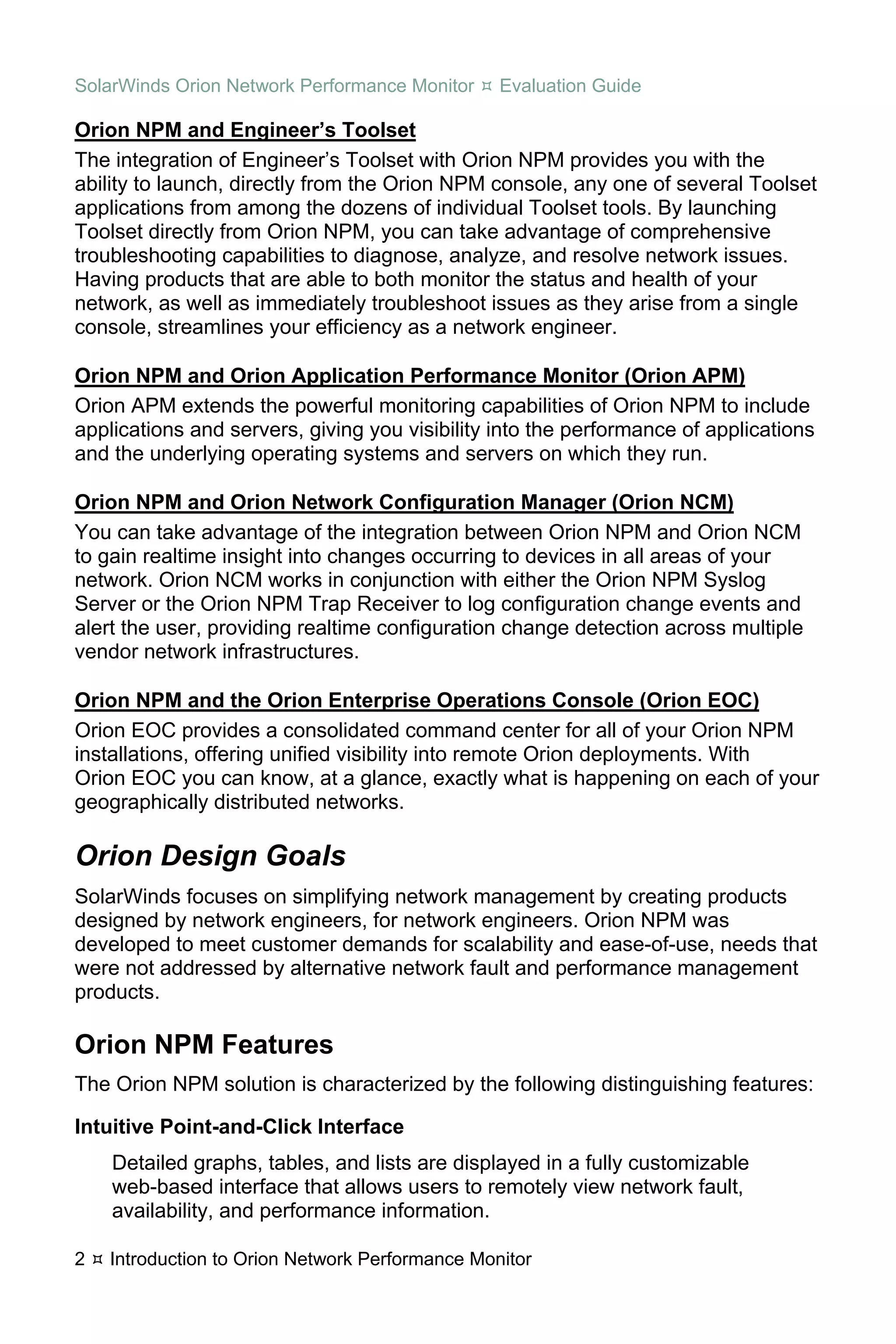 SolarWinds Orion Network Performance Monitor     Evaluation Guide

Orion NPM and Engineer’s Toolset
The integration of Engineer’s Toolset with Orion NPM provides you with the
ability to launch, directly from the Orion NPM console, any one of several Toolset
applications from among the dozens of individual Toolset tools. By launching
Toolset directly from Orion NPM, you can take advantage of comprehensive
troubleshooting capabilities to diagnose, analyze, and resolve network issues.
Having products that are able to both monitor the status and health of your
network, as well as immediately troubleshoot issues as they arise from a single
console, streamlines your efficiency as a network engineer.

Orion NPM and Orion Application Performance Monitor (Orion APM)
Orion APM extends the powerful monitoring capabilities of Orion NPM to include
applications and servers, giving you visibility into the performance of applications
and the underlying operating systems and servers on which they run.

Orion NPM and Orion Network Configuration Manager (Orion NCM)
You can take advantage of the integration between Orion NPM and Orion NCM
to gain realtime insight into changes occurring to devices in all areas of your
network. Orion NCM works in conjunction with either the Orion NPM Syslog
Server or the Orion NPM Trap Receiver to log configuration change events and
alert the user, providing realtime configuration change detection across multiple
vendor network infrastructures.

Orion NPM and the Orion Enterprise Operations Console (Orion EOC)
Orion EOC provides a consolidated command center for all of your Orion NPM
installations, offering unified visibility into remote Orion deployments. With
Orion EOC you can know, at a glance, exactly what is happening on each of your
geographically distributed networks.

Orion Design Goals
SolarWinds focuses on simplifying network management by creating products
designed by network engineers, for network engineers. Orion NPM was
developed to meet customer demands for scalability and ease-of-use, needs that
were not addressed by alternative network fault and performance management
products.

Orion NPM Features
The Orion NPM solution is characterized by the following distinguishing features:

Intuitive Point-and-Click Interface
    Detailed graphs, tables, and lists are displayed in a fully customizable
    web-based interface that allows users to remotely view network fault,
    availability, and performance information.

2   Introduction to Orion Network Performance Monitor
 