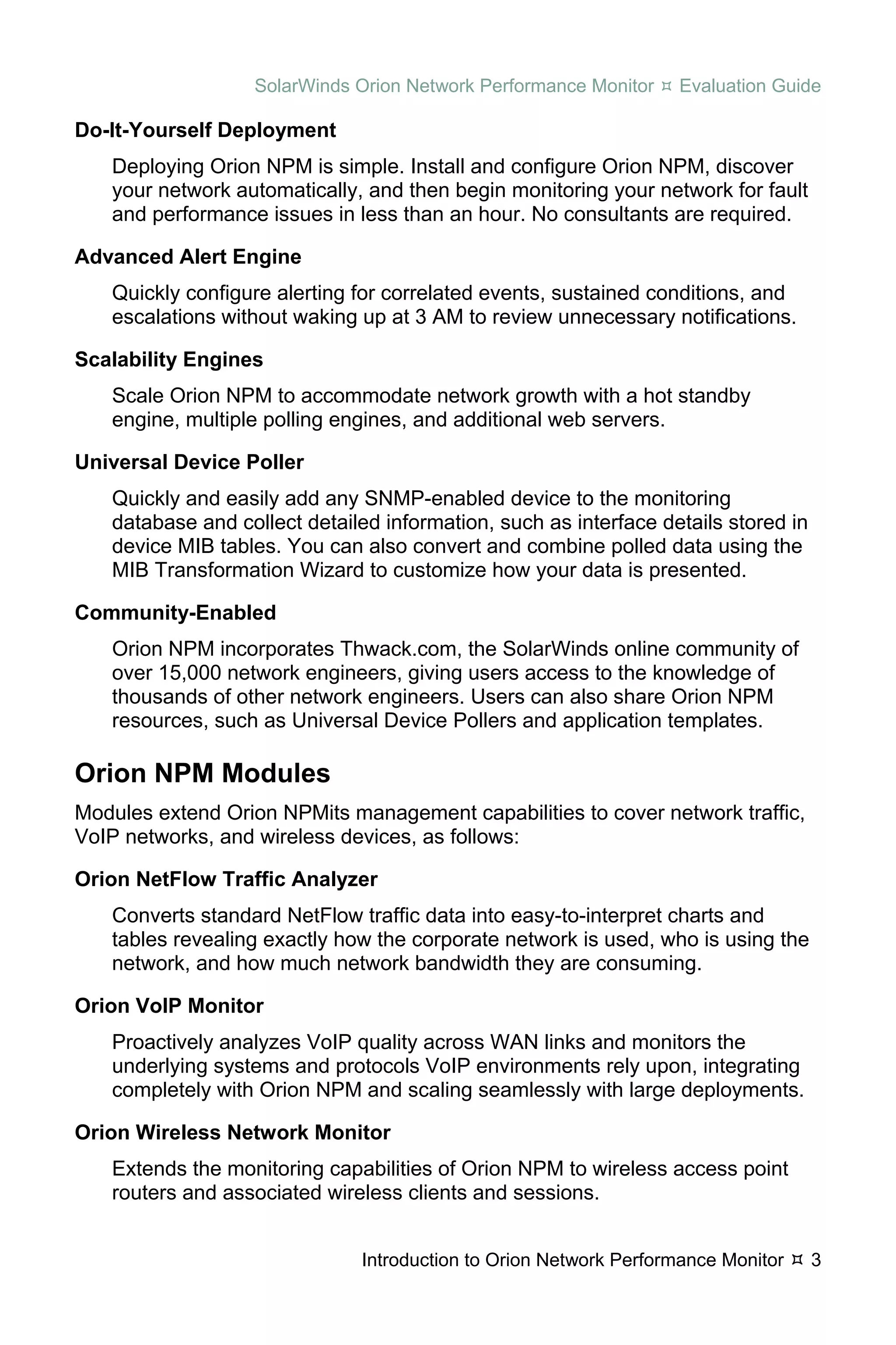 SolarWinds Orion Network Performance Monitor    Evaluation Guide

Do-It-Yourself Deployment
   Deploying Orion NPM is simple. Install and configure Orion NPM, discover
   your network automatically, and then begin monitoring your network for fault
   and performance issues in less than an hour. No consultants are required.

Advanced Alert Engine
   Quickly configure alerting for correlated events, sustained conditions, and
   escalations without waking up at 3 AM to review unnecessary notifications.

Scalability Engines
   Scale Orion NPM to accommodate network growth with a hot standby
   engine, multiple polling engines, and additional web servers.

Universal Device Poller
   Quickly and easily add any SNMP-enabled device to the monitoring
   database and collect detailed information, such as interface details stored in
   device MIB tables. You can also convert and combine polled data using the
   MIB Transformation Wizard to customize how your data is presented.

Community-Enabled
   Orion NPM incorporates Thwack.com, the SolarWinds online community of
   over 15,000 network engineers, giving users access to the knowledge of
   thousands of other network engineers. Users can also share Orion NPM
   resources, such as Universal Device Pollers and application templates.

Orion NPM Modules
Modules extend Orion NPMits management capabilities to cover network traffic,
VoIP networks, and wireless devices, as follows:

Orion NetFlow Traffic Analyzer
   Converts standard NetFlow traffic data into easy-to-interpret charts and
   tables revealing exactly how the corporate network is used, who is using the
   network, and how much network bandwidth they are consuming.

Orion VoIP Monitor
   Proactively analyzes VoIP quality across WAN links and monitors the
   underlying systems and protocols VoIP environments rely upon, integrating
   completely with Orion NPM and scaling seamlessly with large deployments.

Orion Wireless Network Monitor
   Extends the monitoring capabilities of Orion NPM to wireless access point
   routers and associated wireless clients and sessions.


                              Introduction to Orion Network Performance Monitor     3
 