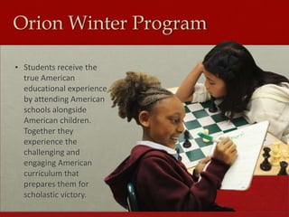 Orion Winter Program
• Students receive the
true American
educational experience
by attending American
schools alongside
American children.
Together they
experience the
challenging and
engaging American
curriculum that
prepares them for
scholastic victory.

 