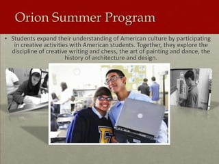 Orion Summer Program
• Students expand their understanding of American culture by participating
in creative activities with American students. Together, they explore the
discipline of creative writing and chess, the art of painting and dance, the
history of architecture and design.

 