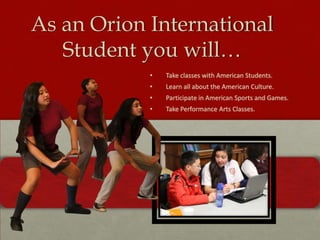 As an Orion International
Student you will…
•

Take classes with American Students.

•

Learn all about the American Culture.

•

Participate in American Sports and Games.

•

Take Performance Arts Classes.

 