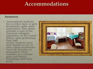 Accommodations
Dormitory
•

International students
live in either boys' or girls'
dormitories under adult
supervision. This option
provides a taste of the
American collegiate
experience. In the United
States, upon graduating
from high
school, students leave
their families to live in
their college dormitories.
Dorm life provides an
atmosphere where
students can cultivate
great and lasting
friendships with their
peers.

 