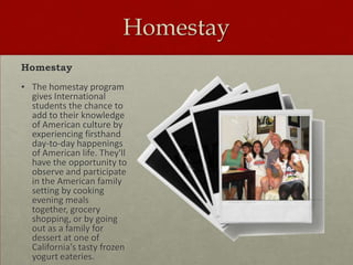 Homestay
Homestay
• The homestay program
gives International
students the chance to
add to their knowledge
of American culture by
experiencing firsthand
day-to-day happenings
of American life. They'll
have the opportunity to
observe and participate
in the American family
setting by cooking
evening meals
together, grocery
shopping, or by going
out as a family for
dessert at one of
California's tasty frozen
yogurt eateries.

 