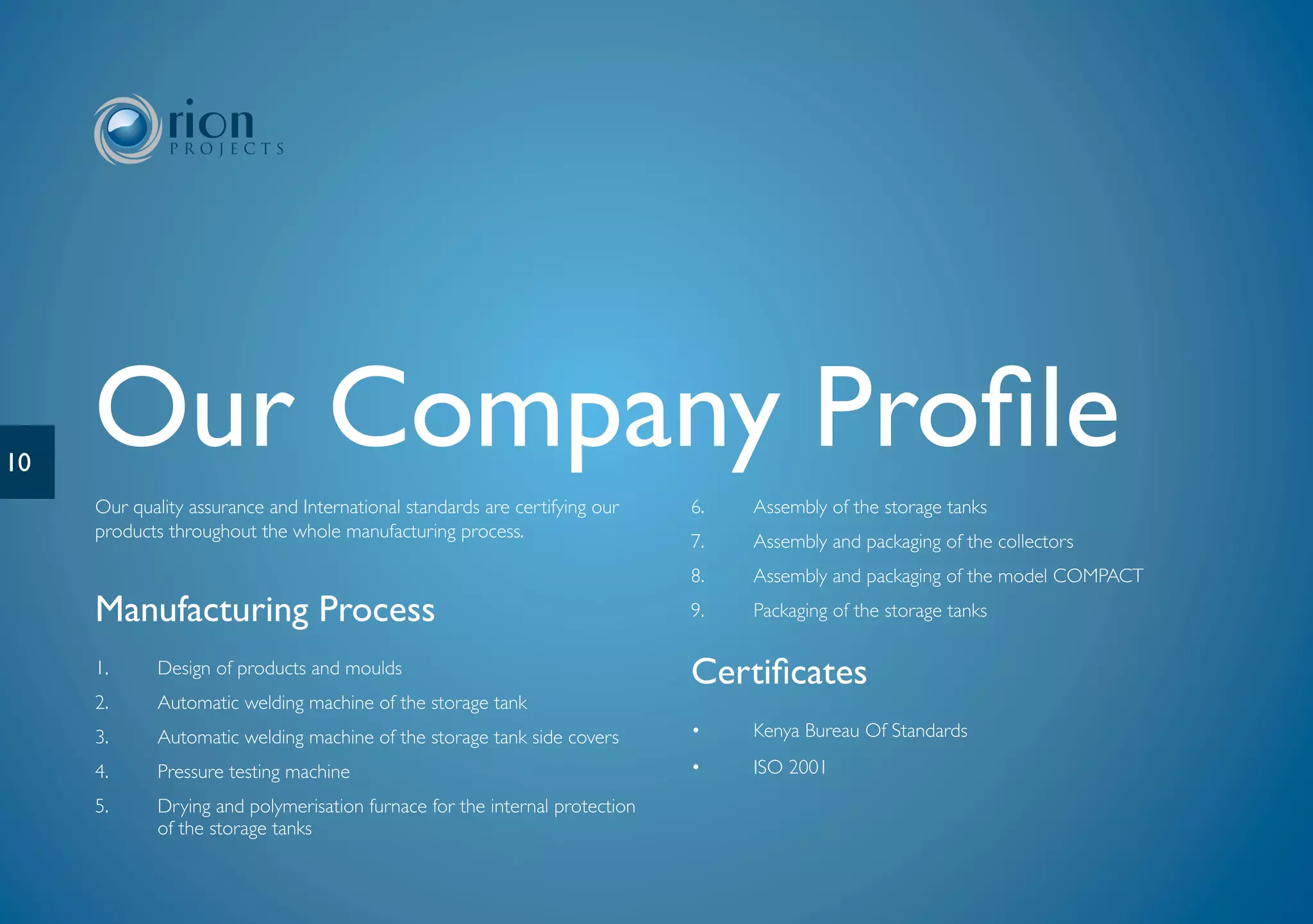 10
     Our Company Profile
     Our quality assurance and International standards are certifying our    6.   Assembly of the storage tanks
     products throughout the whole manufacturing process.
                                                                             7.   Assembly and packaging of the collectors
                                                                             8.   Assembly and packaging of the model COMPACT
     Manufacturing Process                                                   9.   Packaging of the storage tanks

     1.      Design of products and moulds                                   Certificates
     2.      Automatic welding machine of the storage tank
     3.      Automatic welding machine of the storage tank side covers       •    Kenya Bureau Of Standards

     4.      Pressure testing machine                                        •    ISO 2001
     5.      Drying and polymerisation furnace for the internal protection
             of the storage tanks
 