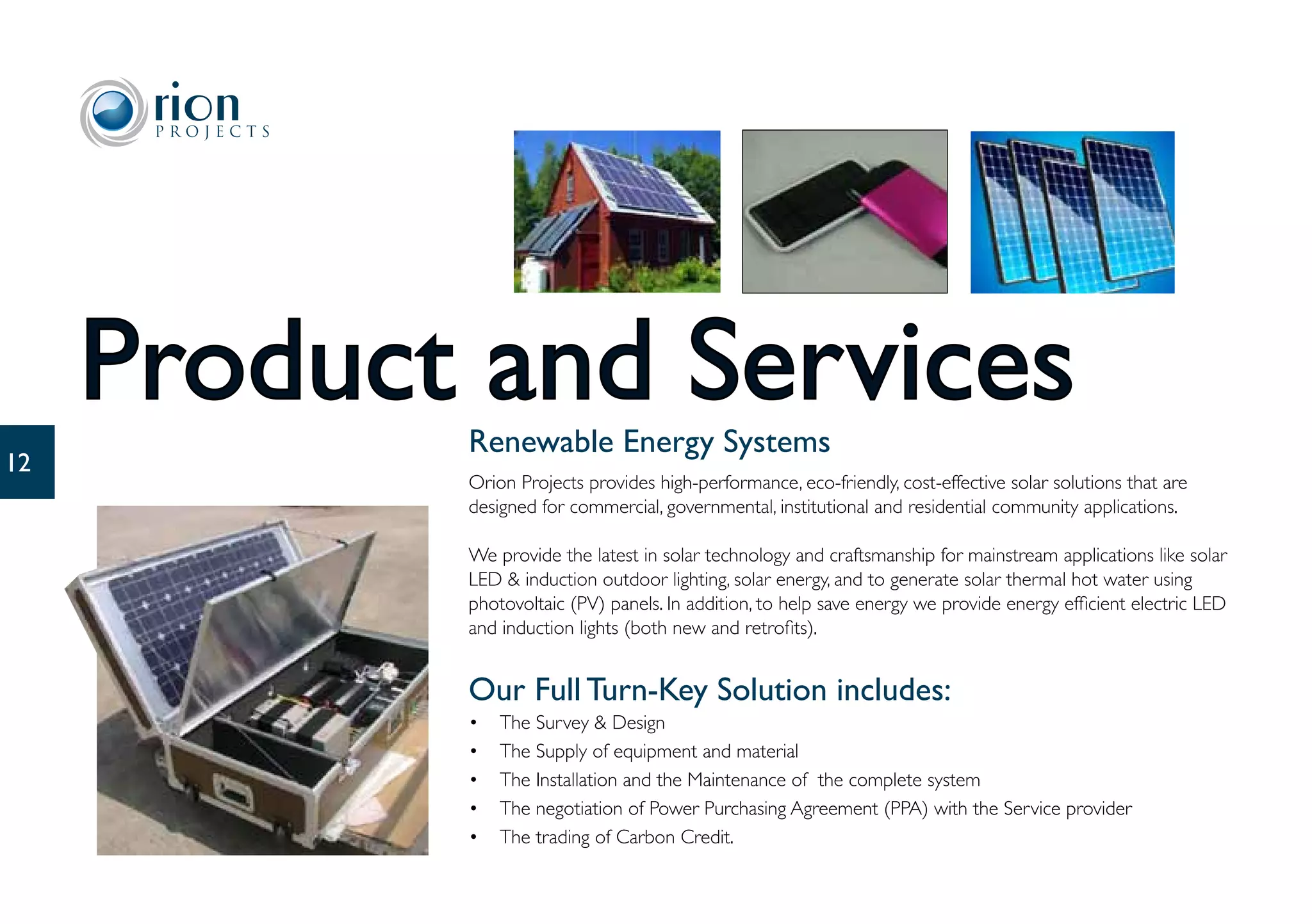 Product and Services
            Renewable Energy Systems
12
            Orion Projects provides high-performance, eco-friendly, cost-effective solar solutions that are
            designed for commercial, governmental, institutional and residential community applications.

            We provide the latest in solar technology and craftsmanship for mainstream applications like solar
            LED & induction outdoor lighting, solar energy, and to generate solar thermal hot water using
            photovoltaic (PV) panels. In addition, to help save energy we provide energy efficient electric LED
            and induction lights (both new and retrofits).


            Our Full Turn-Key Solution includes:
            •   The Survey & Design
            •   The Supply of equipment and material
            •   The Installation and the Maintenance of the complete system
            •   The negotiation of Power Purchasing Agreement (PPA) with the Service provider
            •   The trading of Carbon Credit.
 