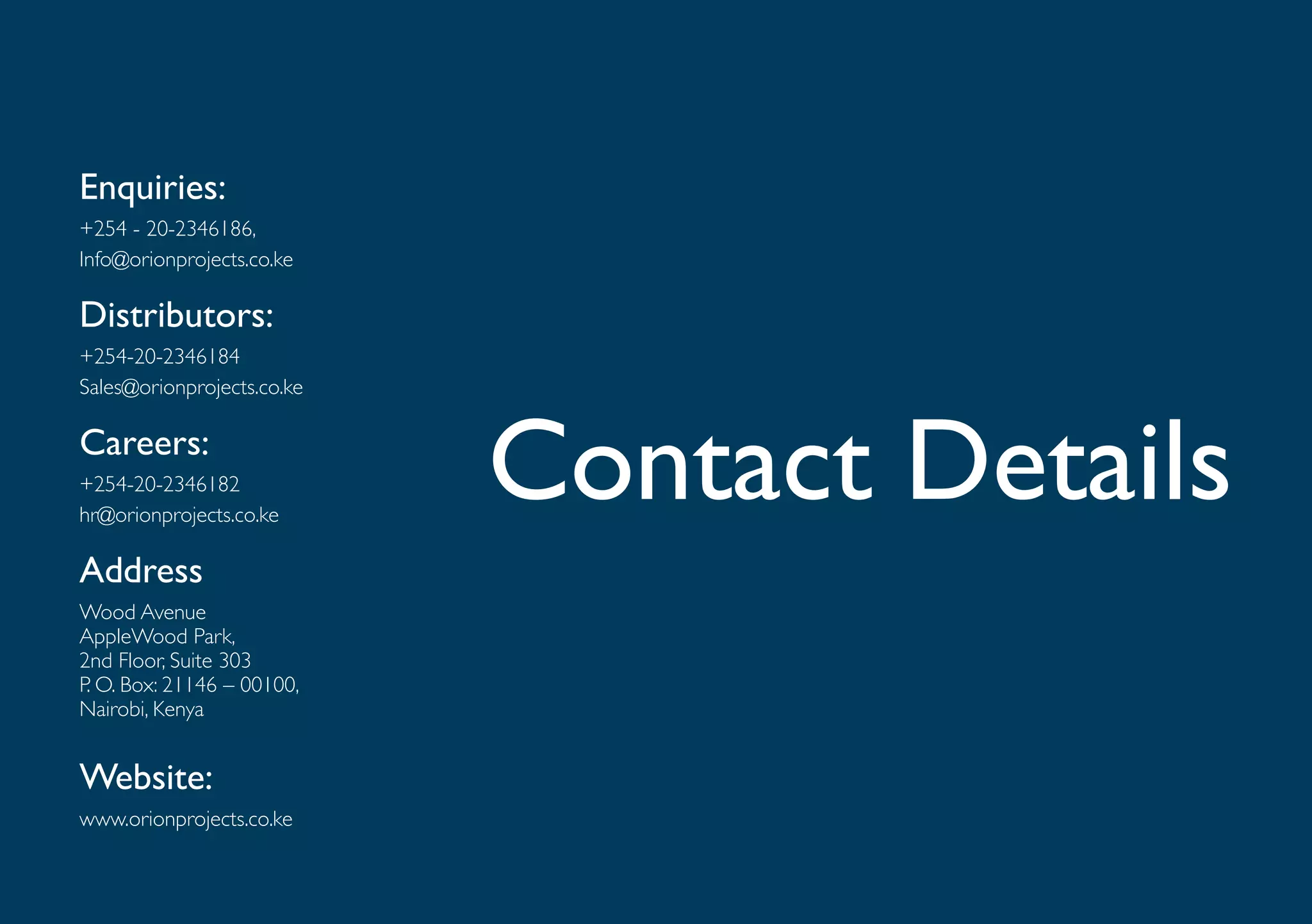 Enquiries:
+254 - 20-2346186,
Info@orionprojects.co.ke

Distributors:
+254-20-2346184
Sales@orionprojects.co.ke

Careers:
+254-20-2346182
hr@orionprojects.co.ke
                            Contact Details
Address
Wood Avenue
AppleWood Park,
2nd Floor, Suite 303
P. O. Box: 21146 – 00100,
Nairobi, Kenya


Website:
www.orionprojects.co.ke
 