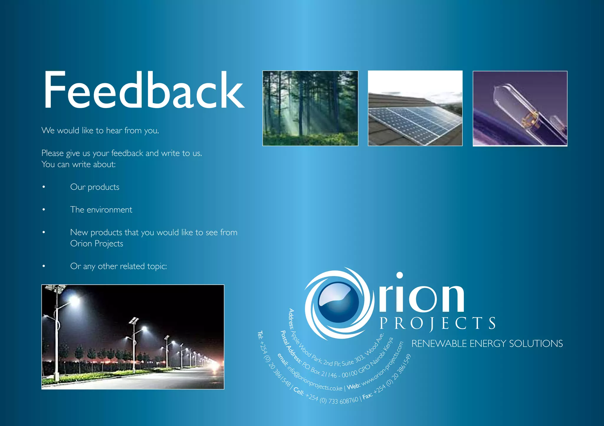 Feedback
We would like to hear from you.

Please give us your feedback and write to us.
You can write about:

•       Our products

•       The environment

•       New products that you would like to see from
        Orion Projects

•       Or any other related topic:

                                                                  Address: Ap
                                                       Tel: +2


                                                                           Post




                                                                                                                                               ve.
                                                                                                                                                 RENEWABLE ENERGY SOLUTIONS



                                                                                                                                             nya
                                                                              ple




                                                                                                                                             dA
                                                                                al A




                                                                                                                                          .com
                                                                                  W s




                                                                                                                                           Ke
                                                                                                 od


                                                                                                                           oo
                                                              5



                                                                                    dd

                                                                                     o




                                                                                                                          W
                                                          4 (0




                                                                                             Par
                                                                                                                      03,


                                                                                                                                 bi
                                                                                                                                       cts
                                                                                       em




                                                                                                                                     549
                                                                                           s:
                                                                                       re




                                                                                                 k, 2n                           i

                                                                                                                               ro
                                                                                                       d Flr, Suite 3        Na



                                                                                                                                        je
                                                                                       P.O
                                                              )2

                                                                                          ail




                                                                                                                                     ro

                                                                                                                                  61
                                                                                 fo        . Bo                           O
                                                                                             : in




                                                                                                                      GP
                                                                                              03




                                                                                                                                  -p
                                                                                   @o          x 21 1                              ion


                                                                                                                                38
                                                                                                       46 - 00100             . or
                                                                                                  86




                                                                             54       rio

                                                                                                                             20
                                                                                          n pr                            ww            0)
                                                                                                    1




                                                                                8|                                     w
                                                                                   Ce
                                                                                              ojects
                                                                                                      .co.ke | Web:                  4(
                                                                                     ll: +                                       25
                                                                                           254                             x: +
                                                                                                 (0) 733 608760 | Fa
 
