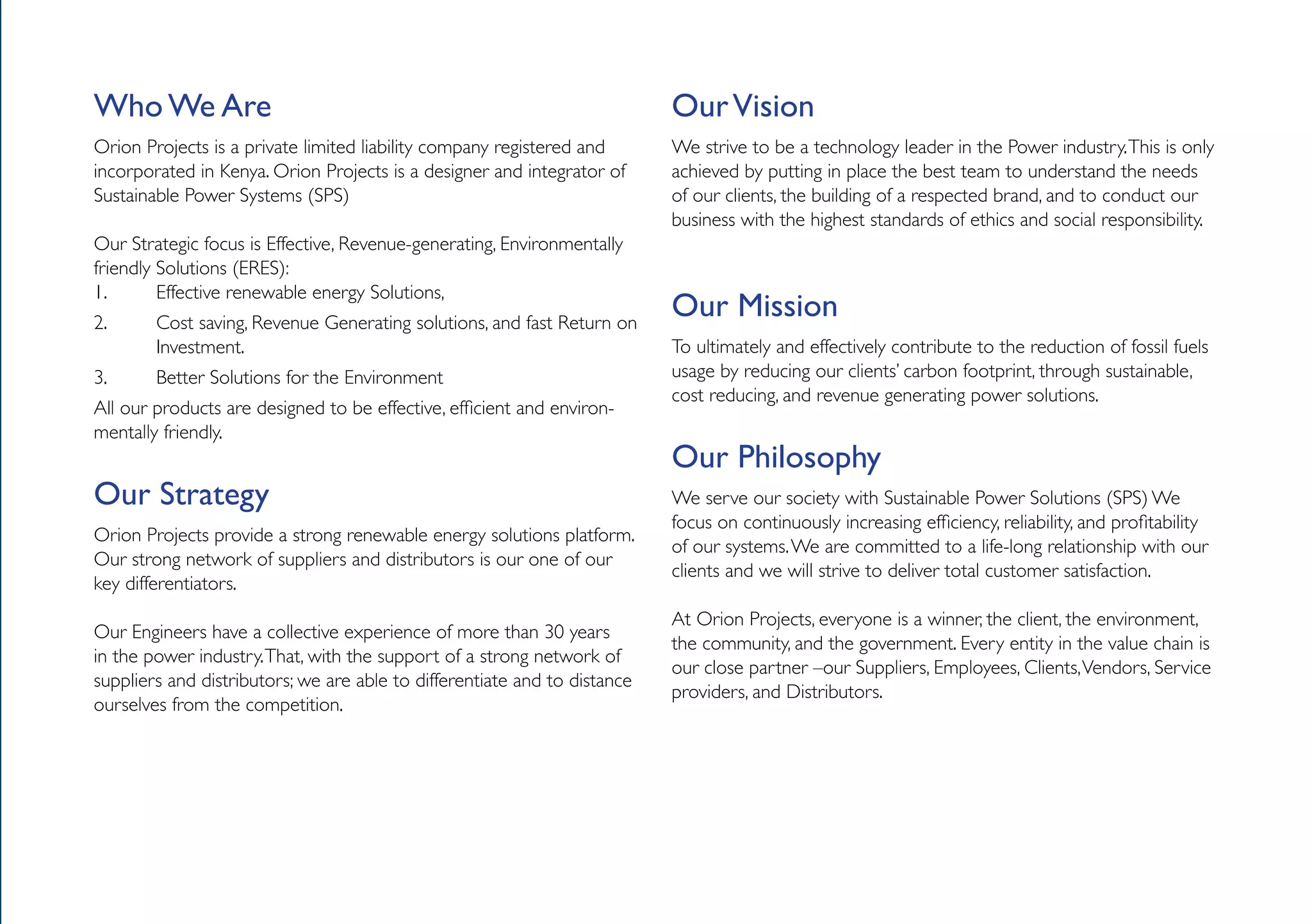 Who We Are                                                                 Our Vision
Orion Projects is a private limited liability company registered and       We strive to be a technology leader in the Power industry. This is only
incorporated in Kenya. Orion Projects is a designer and integrator of      achieved by putting in place the best team to understand the needs
Sustainable Power Systems (SPS)                                            of our clients, the building of a respected brand, and to conduct our
                                                                           business with the highest standards of ethics and social responsibility.
Our Strategic focus is Effective, Revenue-generating, Environmentally
friendly Solutions (ERES):
1.       Effective renewable energy Solutions,
2.      Cost saving, Revenue Generating solutions, and fast Return on
                                                                           Our Mission
        Investment.                                                        To ultimately and effectively contribute to the reduction of fossil fuels
3.      Better Solutions for the Environment                               usage by reducing our clients’ carbon footprint, through sustainable,
                                                                           cost reducing, and revenue generating power solutions.
All our products are designed to be effective, efficient and environ-
mentally friendly.
                                                                           Our Philosophy
Our Strategy                                                               We serve our society with Sustainable Power Solutions (SPS) We
                                                                           focus on continuously increasing efficiency, reliability, and profitability
Orion Projects provide a strong renewable energy solutions platform.
                                                                           of our systems. We are committed to a life-long relationship with our
Our strong network of suppliers and distributors is our one of our
                                                                           clients and we will strive to deliver total customer satisfaction.
key differentiators.
                                                                           At Orion Projects, everyone is a winner, the client, the environment,
Our Engineers have a collective experience of more than 30 years
                                                                           the community, and the government. Every entity in the value chain is
in the power industry. That, with the support of a strong network of
                                                                           our close partner –our Suppliers, Employees, Clients, Vendors, Service
suppliers and distributors; we are able to differentiate and to distance
                                                                           providers, and Distributors.
ourselves from the competition.
 