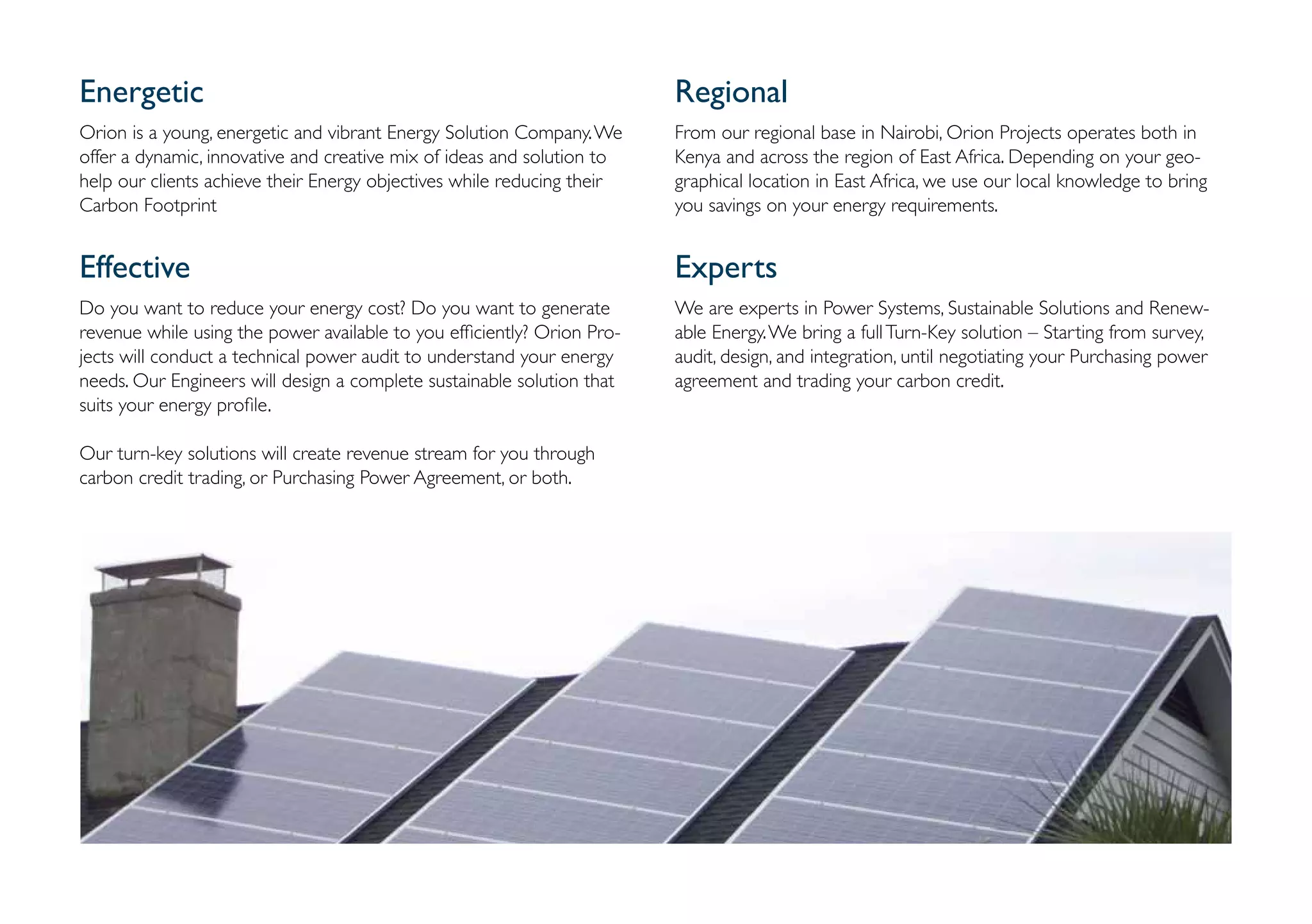Energetic                                                                Regional
Orion is a young, energetic and vibrant Energy Solution Company. We      From our regional base in Nairobi, Orion Projects operates both in
offer a dynamic, innovative and creative mix of ideas and solution to    Kenya and across the region of East Africa. Depending on your geo-
help our clients achieve their Energy objectives while reducing their    graphical location in East Africa, we use our local knowledge to bring
Carbon Footprint                                                         you savings on your energy requirements.


Effective                                                                Experts
Do you want to reduce your energy cost? Do you want to generate          We are experts in Power Systems, Sustainable Solutions and Renew-
revenue while using the power available to you efficiently? Orion Pro-   able Energy. We bring a full Turn-Key solution – Starting from survey,
jects will conduct a technical power audit to understand your energy     audit, design, and integration, until negotiating your Purchasing power
needs. Our Engineers will design a complete sustainable solution that    agreement and trading your carbon credit.
suits your energy profile.

Our turn-key solutions will create revenue stream for you through
carbon credit trading, or Purchasing Power Agreement, or both.
 