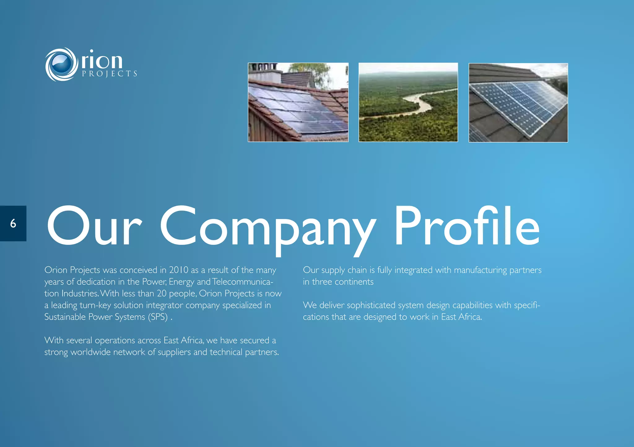 6
    Our Company Profile
    Orion Projects was conceived in 2010 as a result of the many       Our supply chain is fully integrated with manufacturing partners
    years of dedication in the Power, Energy and Telecommunica-        in three continents
    tion Industries. With less than 20 people, Orion Projects is now
    a leading turn-key solution integrator company specialized in      We deliver sophisticated system design capabilities with specifi-
    Sustainable Power Systems (SPS) .                                  cations that are designed to work in East Africa.

    With several operations across East Africa, we have secured a
    strong worldwide network of suppliers and technical partners.
 