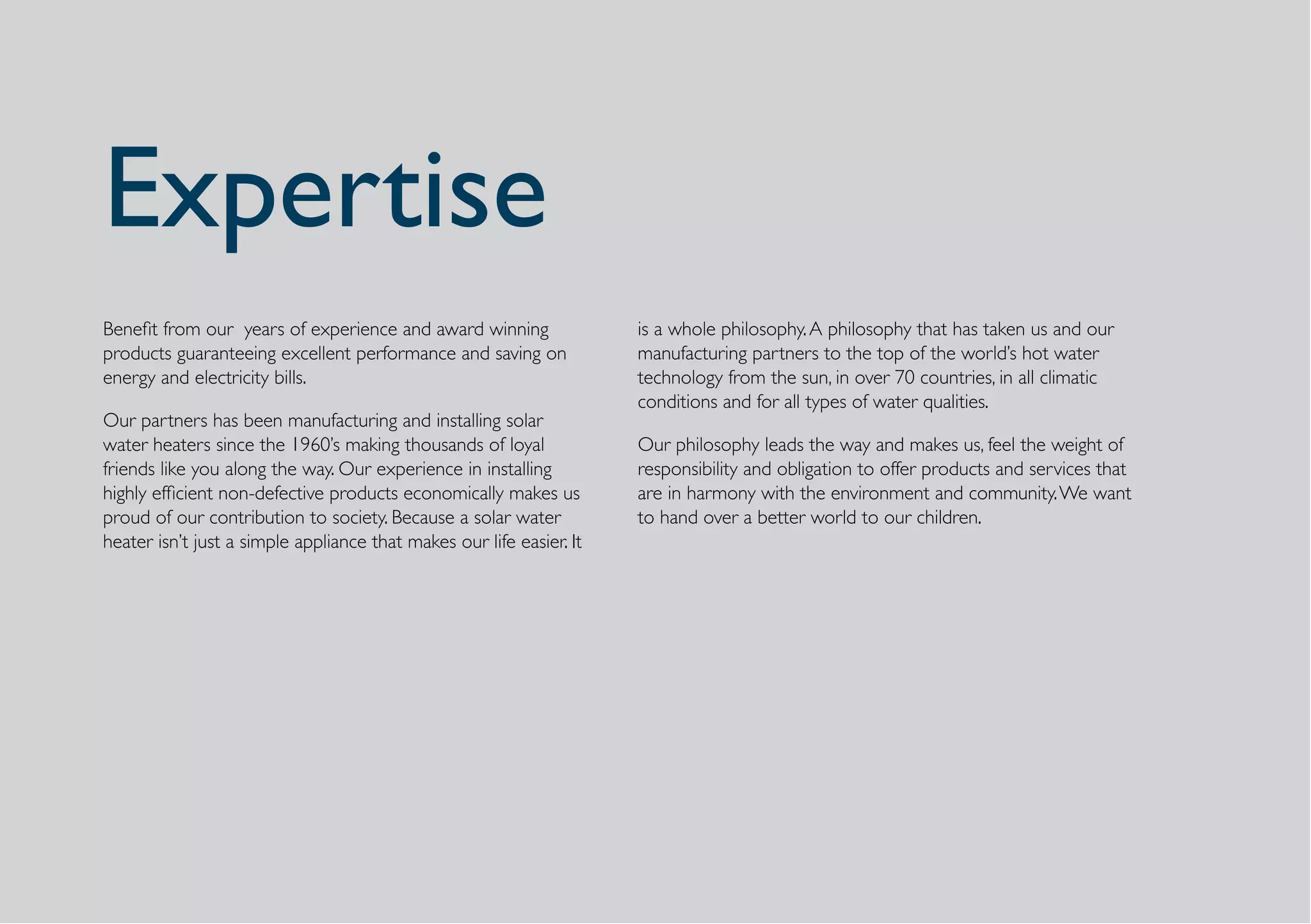 Expertise
Benefit from our years of experience and award winning                is a whole philosophy. A philosophy that has taken us and our
products guaranteeing excellent performance and saving on             manufacturing partners to the top of the world’s hot water
energy and electricity bills.                                         technology from the sun, in over 70 countries, in all climatic
                                                                      conditions and for all types of water qualities.
Our partners has been manufacturing and installing solar
water heaters since the 1960’s making thousands of loyal              Our philosophy leads the way and makes us, feel the weight of
friends like you along the way. Our experience in installing          responsibility and obligation to offer products and services that
highly efficient non-defective products economically makes us         are in harmony with the environment and community. We want
proud of our contribution to society. Because a solar water           to hand over a better world to our children.
heater isn’t just a simple appliance that makes our life easier. It
 