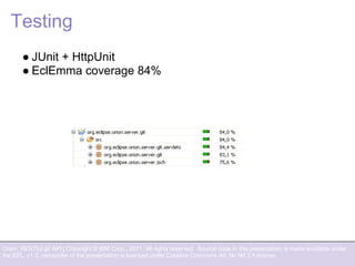 Orion: RESTful git API | Copyright © IBM Corp., 2011. All rights reserved. Source code in this presentation is made available under
the EPL, v1.0, remainder of the presentation is licensed under Creative Commons Att. Nc Nd 2.5 license.
Testing
● JUnit + HttpUnit
● EclEmma coverage 84%
 